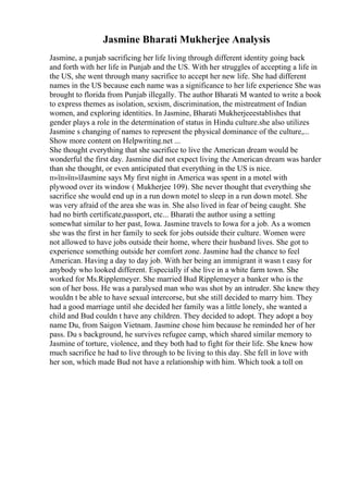 Jasmine Bharati Mukherjee Analysis
Jasmine, a punjab sacrificing her life living through different identity going back
and forth with her life in Punjab and the US. With her struggles of accepting a life in
the US, she went through many sacrifice to accept her new life. She had different
names in the US because each name was a significance to her life experience She was
brought to florida from Punjab illegally. The author Bharati M wanted to write a book
to express themes as isolation, sexism, discrimination, the mistreatment of Indian
women, and exploring identities. In Jasmine, Bharati Mukherjeeestablishes that
gender plays a role in the determination of status in Hindu culture.she also utilizes
Jasmine s changing of names to represent the physical dominance of the culture,...
Show more content on Helpwriting.net ...
She thought everything that she sacrifice to live the American dream would be
wonderful the first day. Jasmine did not expect living the American dream was harder
than she thought, or even anticipated that everything in the US is nice.
п»їп»їп»їJasmine says My first night in America was spent in a motel with
plywood over its window ( Mukherjee 109). She never thought that everything she
sacrifice she would end up in a run down motel to sleep in a run down motel. She
was very afraid of the area she was in. She also lived in fear of being caught. She
had no birth certificate,passport, etc... Bharati the author using a setting
somewhat similar to her past, Iowa. Jasmine travels to Iowa for a job. As a women
she was the first in her family to seek for jobs outside their culture. Women were
not allowed to have jobs outside their home, where their husband lives. She got to
experience something outside her comfort zone. Jasmine had the chance to feel
American. Having a day to day job. With her being an immigrant it wasn t easy for
anybody who looked different. Especially if she live in a white farm town. She
worked for Ms.Ripplemeyer. She married Bud Ripplemeyer a banker who is the
son of her boss. He was a paralysed man who was shot by an intruder. She knew they
wouldn t be able to have sexual intercorse, but she still decided to marry him. They
had a good marriage until she decided her family was a little lonely, she wanted a
child and Bud couldn t have any children. They decided to adopt. They adopt a boy
name Du, from Saigon Vietnam. Jasmine chose him because he reminded her of her
pass. Du s background, he survives refugee camp, which shared similar memory to
Jasmine of torture, violence, and they both had to fight for their life. She knew how
much sacrifice he had to live through to be living to this day. She fell in love with
her son, which made Bud not have a relationship with him. Which took a toll on
 