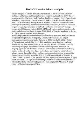 Bank Of America Ethical Analysis
Ethical Analysis of a Firm: Bank of America Bank of American is an American
multinational banking and financial services corporation, founded in 1874, that is
headquartered in Charlotte, North Carolina (Intelligent Investor, 2016). According to
its website, Bank of America traces its roots back to the Civil War via its heritage
bank, The State Bank of Albany (Bank of America, 2016). It is a full service bank
offering various banking and financial servicesfor individuals, businesses, investors,
corporations, and governments in the United Statesand internationally through
operating 5,100 banking centers, 16,300 ATMs, call centers, and online and mobile
banking platforms (Intelligent Investor, 2016). Bank of America was listed by Forbes
in... Show more content on Helpwriting.net ...
Already in poor financial shape from a downturn in the economy, Bank of America
compounded its problems by acquiring Countrywide Financial, the largest
mortgage originator in America (at the time) in 2008 (Maxfield, A Brief History
of Bank of America in Crisis, 2015). This acquisition proved to be a very huge
mistake for the bank. Countrywide lacked integrity when it came to underwriting
and selling mortgages and had very unethical loan origination processes. Its
property appraisers inflated home values, its loan officers helped applicants falsify
income and assets on their mortgage applications, and its capital markets teams
misrepresented the quality of the resulting mortgages to institutional investors like
Fannie Mae and Freddie Mac (Maxfield, A Brief History of Bank of America in
Crisis, 2015). The result of this one poor business acquisition alone was years of legal
issues and losses. The legal woes created by Countrywide alone amounted to $40.3
billion of the $91.2 billion levied against the bank since 2008 (Maxfield, A Brief
History of Bank of America in Crisis,
 
