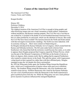 Causes of the American Civil War
The American Civil War:
Causes, Victor, and Validity
Keagan Koerber
History 205
Professor Childress
December 9, 2014
The slightest mention of the American Civil War is enough to bring graphic and
often horrifying images into one s head: mountains of dead soldiers, amputations
without anesthesia, and diseases running rampant. The Civil War was a war that no
one wished for, it resulted in the deaths of several hundred thousand American lives,
but it is often justified by its end result, which was the abolition of slavery. But could
the Civil War have been avoided? The tensions between the North and South started
with their divergent socioeconomic standings. The North was more industrial, with
its economy relying on ... Show more content on Helpwriting.net ...
So Douglas introduced the Kansas Nebraska Act to Congress, which created both the
Kansas and Nebraska territories. The bill came under harsh criticism from
Southerners who feared that both the territories would become free states, so in order
to appease them Douglas proposed that Congress repeal the Wilmot Proviso, which
was the part of the Missouri Compromise of 1820 that set the border of slavery at
thirty six degrees, thirty minutes north. But by adding that he angered Northerners
who wanted to contain slavery in the South. This split the nation, with Congressmen
voting based on their regional ties rather than with their affiliated party. Douglas
managed to pass the Act despite this fierce sectionalism.
By 1855 the Whig party broke apart, the Northern Whigs formed the Republican
party, which was a conglomeration of parties whose main goal was to abolition
slavery. The Southern Whigs joined the Democrats, who were Southerners and
wanted to keep slavery. Northern Democrats who voted for the Kansas Nebraska
Act saw a loss of political power while the Democrats in the South experienced a
gain in political power from the Act. While the Whig party was not a main political
power anymore its policies influenced the emergent Republican
 