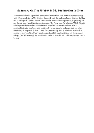 Summary Of Tim Meeker In My Brother Sam Is Dead
A true indication of a person s character is the actions she/ he takes when dealing
with life s conflicts. In My Brother Sam is Dead, the authors, James Lincoln Collier
and Christopher Collier, create Tim Meeker. Tim, a twelve year old, is growing up
and facing many conflicts during the era of the American Revolution. While Tim is
dealing with these internal and external conflicts, the reader can see Tim s
personality traits: confused and creative, by what he says and does, and by what
others say in response to him. Tim s first personality trait is confused, which is a
person vs self conflict. Tim was often confused throughout the novel about many
things. One of the things he is confused about is how he isn t sure about what side to
be on,
 