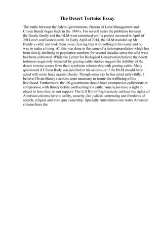 The Desert Tortoise Essay
The battle between the federal governments, Bureau of Land Management and
Cliven Bundy began back in the 1990 s. For several years the problems between
the Bundy family and the BLM went unnoticed until a protest occurred in April of
2014 over confiscated cattle. In Early April of 2014, the BLM rounded up Mr.
Bundy s cattle and took them away, leaving him with nothing to his name and no
way to make a living. All this was done in the name of a tortoisepopulation which has
been slowly declining in population numbers for several decades sense the wild west
had been cultivated. While the Center for Biological Conservation believe the desert
tortoiseis negatively impacted by grazing cattle studies suggest the stability of the
desert tortoise comes from their symbiotic relationship with grazing cattle. Many
questioned if Cliven Budy was justified in his actions, or if the BLM should have
acted with more force against Bundy. Though some say he has acted unlawfully, I
believe Cliven Bundy s actions were necessary to insure the wellbeing of his
livelihood. Furthermore, the US government should have attempted to collaborate or
compromise with Bundy before confiscating his cattle. Americans have a right to
object to laws they do not support. The U.S Bill of Rightsclearly outlines the rights all
American citizens have to safety, security, fair judicial sentencing and freedoms of
speech, religion and even gun ownership. Specially Amendment one states American
citizens have the
 