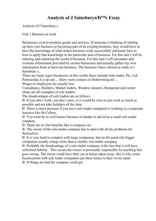Analysis of J SainsburyвЂ™s Essay
Analysis of J Sainsbury s
Unit 1 Business at work
Businesses exist to produce goods and services. If someone is thinking of starting
up their own business or becoming part of an existing business, they would have to
have the knowledge of what makes business work successfully and know how to
how to apply that knowledge in the particular area of business. For this unit I will be
entering and exploring the world of business. For this unit I will encounter and
evaluate information provided by certain businesses and actually gather my own
information from at least one business. The business I have chosen to study is J
Sainsbury s.
There are many types businesses in this world; these include Sole trader, Plc, Ltd,
Partnership, Co op and ... Show more content on Helpwriting.net ...
Wages to employees are usually low.
Consultancy, Builders, Market traders, Window cleaners, Restaurant and corner
shops are all examples of sole traders.
The disadvantages of sole traders are as follows:
В· If you don t work, you don t earn, so it would be wise to just work as much as
possible and not take holidays all the time.
В· There is more pressure if you are a sole trader compared to working in a corporate
business like Bt Cellnet.
В· You wont be as well known because its harder to advertise a small sole trader
company
В· There are no free benefits like a company car.
В· The owner of the sole trader company has to deal with all the problems for
themselves.
В· It is very hard to compete with large companies, but on the good side bigger
companies usually charge more than a smaller sole trader company
В· Probably the disadvantage of a sole trader company is the fact that it will have
unlimited liability . This means the owner is personally responsible for anything that
goes wrong. The owner could have their car or house taken away, this is why some
businessmen with sole trader companies put there house in their wives name.
В· If things are bad the company could get
 
