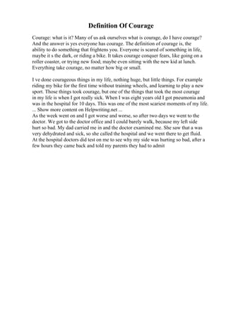 Definition Of Courage
Courage: what is it? Many of us ask ourselves what is courage, do I have courage?
And the answer is yes everyone has courage. The definition of courage is, the
ability to do something that frightens you. Everyone is scared of something in life,
maybe it s the dark, or riding a bike. It takes courage conquer fears, like going on a
roller coaster, or trying new food; maybe even sitting with the new kid at lunch.
Everything take courage, no matter how big or small.
I ve done courageous things in my life, nothing huge, but little things. For example
riding my bike for the first time without training wheels, and learning to play a new
sport. Those things took courage, but one of the things that took the most courage
in my life is when I got really sick. When I was eight years old I got pneumonia and
was in the hospital for 10 days. This was one of the most scariest moments of my life.
... Show more content on Helpwriting.net ...
As the week went on and I got worse and worse, so after two days we went to the
doctor. We got to the doctor office and I could barely walk, because my left side
hurt so bad. My dad carried me in and the doctor examined me. She saw that a was
very dehydrated and sick, so she called the hospital and we went there to get fluid.
At the hospital doctors did test on me to see why my side was hurting so bad, after a
few hours they came back and told my parents they had to admit
 