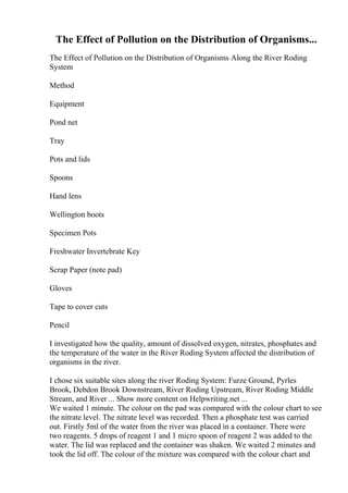 The Effect of Pollution on the Distribution of Organisms...
The Effect of Pollution on the Distribution of Organisms Along the River Roding
System
Method
Equipment
Pond net
Tray
Pots and lids
Spoons
Hand lens
Wellington boots
Specimen Pots
Freshwater Invertebrate Key
Scrap Paper (note pad)
Gloves
Tape to cover cuts
Pencil
I investigated how the quality, amount of dissolved oxygen, nitrates, phosphates and
the temperature of the water in the River Roding System affected the distribution of
organisms in the river.
I chose six suitable sites along the river Roding System: Furze Ground, Pyrles
Brook, Debdon Brook Downstream, River Roding Upstream, River Roding Middle
Stream, and River ... Show more content on Helpwriting.net ...
We waited 1 minute. The colour on the pad was compared with the colour chart to see
the nitrate level. The nitrate level was recorded. Then a phosphate test was carried
out. Firstly 5ml of the water from the river was placed in a container. There were
two reagents. 5 drops of reagent 1 and 1 micro spoon of reagent 2 was added to the
water. The lid was replaced and the container was shaken. We waited 2 minutes and
took the lid off. The colour of the mixture was compared with the colour chart and
 