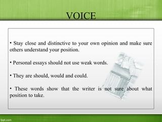 VOICE
• Stay close and distinctive to your own opinion and make sure
others understand your position.
• Personal essays should not use weak words.
• They are should, would and could.
• These words show that the writer is not sure about what
position to take.
 