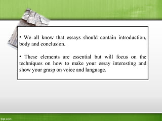 • We all know that essays should contain introduction,
body and conclusion.
• These elements are essential but will focus on the
techniques on how to make your essay interesting and
show your grasp on voice and language.
 