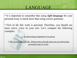 LANGUAGE
• It is important to remember that using right language for your
personal essay is much more than using correct grammar.
• First of all, this work is personal. Therefore, you should use
more active voice in your text. Let’s compare the following
examples:
1.An interesting assignment was given.
2.The second day and Ms. Johnson has already given me an interesting
personal essay to write.
 