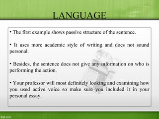 LANGUAGE
• The first example shows passive structure of the sentence.
• It uses more academic style of writing and does not sound
personal.
• Besides, the sentence does not give any information on who is
performing the action.
• Your professor will most definitely looking and examining how
you used active voice so make sure you included it in your
personal essay.
 