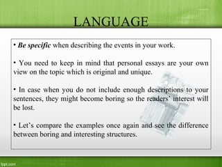 LANGUAGE
• Be specific when describing the events in your work.
• You need to keep in mind that personal essays are your own
view on the topic which is original and unique.
• In case when you do not include enough descriptions to your
sentences, they might become boring so the readers’ interest will
be lost.
• Let’s compare the examples once again and see the difference
between boring and interesting structures.
 