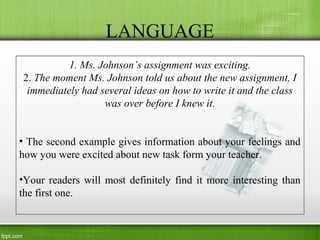 LANGUAGE
1. Ms. Johnson’s assignment was exciting.
2. The moment Ms. Johnson told us about the new assignment, I
immediately had several ideas on how to write it and the class
was over before I knew it.
• The second example gives information about your feelings and
how you were excited about new task form your teacher.
•Your readers will most definitely find it more interesting than
the first one.
 