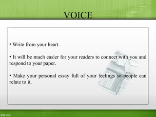 VOICE
• Write from your heart.
• It will be much easier for your readers to connect with you and
respond to your paper.
• Make your personal essay full of your feelings so people can
relate to it.
 