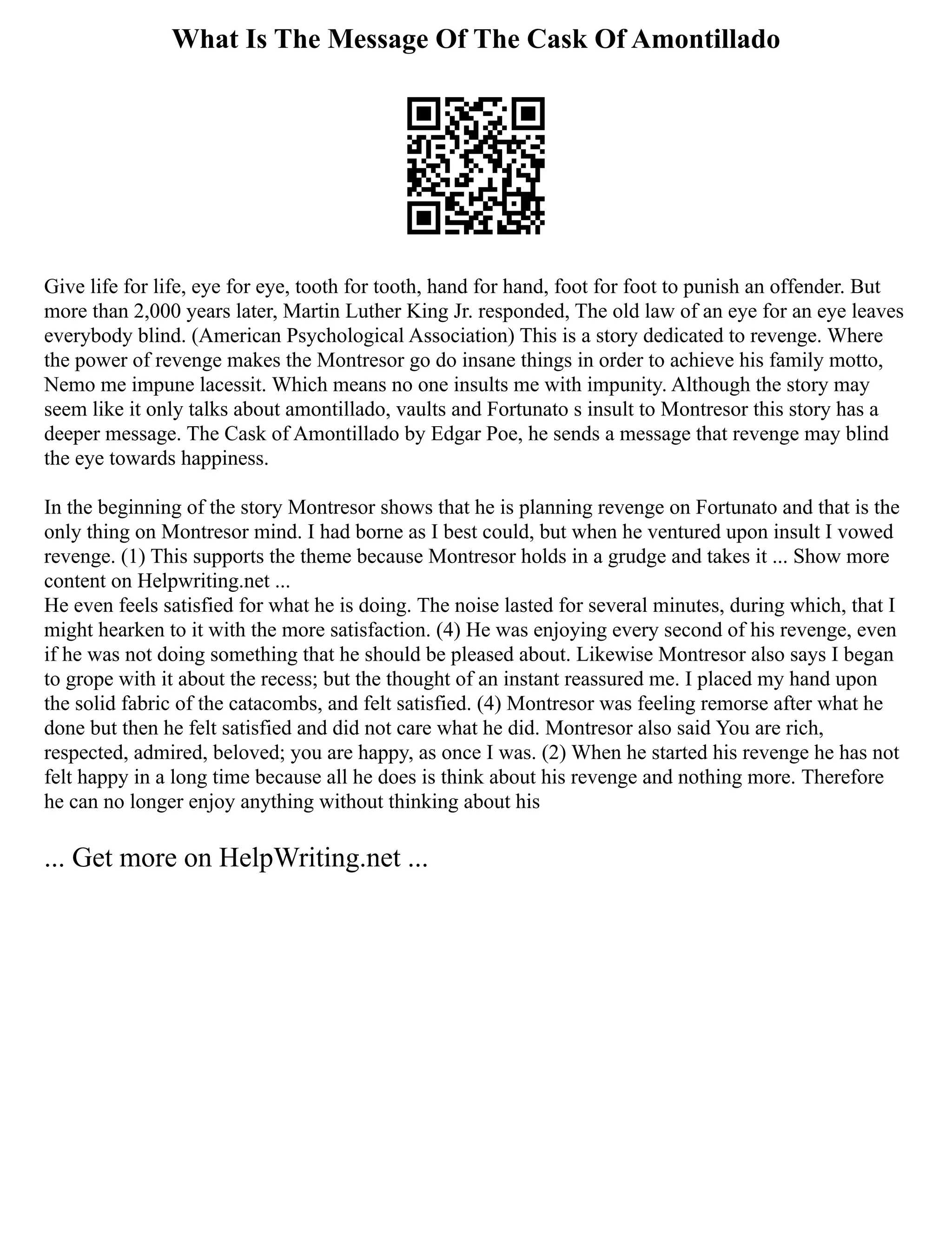 What Is The Message Of The Cask Of Amontillado
Give life for life, eye for eye, tooth for tooth, hand for hand, foot for foot to punish an offender. But
more than 2,000 years later, Martin Luther King Jr. responded, The old law of an eye for an eye leaves
everybody blind. (American Psychological Association) This is a story dedicated to revenge. Where
the power of revenge makes the Montresor go do insane things in order to achieve his family motto,
Nemo me impune lacessit. Which means no one insults me with impunity. Although the story may
seem like it only talks about amontillado, vaults and Fortunato s insult to Montresor this story has a
deeper message. The Cask of Amontillado by Edgar Poe, he sends a message that revenge may blind
the eye towards happiness.
In the beginning of the story Montresor shows that he is planning revenge on Fortunato and that is the
only thing on Montresor mind. I had borne as I best could, but when he ventured upon insult I vowed
revenge. (1) This supports the theme because Montresor holds in a grudge and takes it ... Show more
content on Helpwriting.net ...
He even feels satisfied for what he is doing. The noise lasted for several minutes, during which, that I
might hearken to it with the more satisfaction. (4) He was enjoying every second of his revenge, even
if he was not doing something that he should be pleased about. Likewise Montresor also says I began
to grope with it about the recess; but the thought of an instant reassured me. I placed my hand upon
the solid fabric of the catacombs, and felt satisfied. (4) Montresor was feeling remorse after what he
done but then he felt satisfied and did not care what he did. Montresor also said You are rich,
respected, admired, beloved; you are happy, as once I was. (2) When he started his revenge he has not
felt happy in a long time because all he does is think about his revenge and nothing more. Therefore
he can no longer enjoy anything without thinking about his
... Get more on HelpWriting.net ...
 