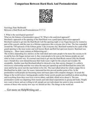 Comparison Between Hard Rock And Postmodernism
Sociology Nate McDonald
Between a Hard Rock and Postmodernism 9/17/12
I. What is the sociological question?
What are the features of postmodern spaces? II. What is the analytical approach?
Borchard s approach at the opening of the Hard Rock was a participant observation approach.
Borchard wanted to get into the Hard Rock Café the opening night is Las Vegas because he wanted to
part of the concert, and the once in a lifetime experience like everyone else in line. The line expanded
around the 75ft spectacle of the Gibson guitar. Like everyone else, Borchard wanted to be a part of the
grand opening to the most iconic and well known Rock and Roll hot spot now known. Borchard was
looking to ... Show more content on Helpwriting.net ...
The world is depending less and less on the individual and wants people to be more like society to fit
in and be how the bigger picture sees it, they want people to be seen as the famous people are and
rebel or look a certain way. If a normal man tried to get into the Hard Rock concert (like the blonde
man s friend) they were denied because their look wasn t right for the concert and wouldn t be
acceptable. Another man that Borchard talked to showed a way that society changed. It s called a
microwave relationship and that was when the man just opened up and told Borchard his entire life
story and he has never met the man before in his life. The man talked about his whole crappy life to
Borchard but he didn t care, he wasn t interested but this proved another point of his. In the
postmodern world people are becoming more and more open with complete strangers. In result the
things in the world weren t lasting people couldn t keep secrets people just rambled on about anything
and everything from their own lives even to others, and didn t think twice about it. The new
postmodern world was departing from morals and individual expectations to gossip and looks. People
now want to know and are willing to tell, people are not individuals but seem to stray towards the
actions of those who society now says we should act like. The things in the world are
... Get more on HelpWriting.net ...
 