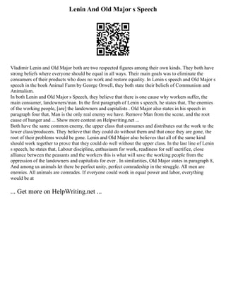 Lenin And Old Major s Speech
Vladimir Lenin and Old Major both are two respected figures among their own kinds. They both have
strong beliefs where everyone should be equal in all ways. Their main goals was to eliminate the
consumers of their products who does no work and restore equality. In Lenin s speech and Old Major s
speech in the book Animal Farm by George Orwell, they both state their beliefs of Communism and
Animalism.
In both Lenin and Old Major s Speech, they believe that there is one cause why workers suffer, the
main consumer, landowners/man. In the first paragraph of Lenin s speech, he states that, The enemies
of the working people, [are] the landowners and capitalists . Old Major also states in his speech in
paragraph four that, Man is the only real enemy we have. Remove Man from the scene, and the root
cause of hunger and ... Show more content on Helpwriting.net ...
Both have the same common enemy, the upper class that consumes and distributes out the work to the
lower class/producers. They believe that they could do without them and that once they are gone, the
root of their problems would be gone. Lenin and Old Major also believes that all of the same kind
should work together to prove that they could do well without the upper class. In the last line of Lenin
s speech, he states that, Labour discipline, enthusiasm for work, readiness for self sacrifice, close
alliance between the peasants and the workers this is what will save the working people from the
oppression of the landowners and capitalists for ever . In similarities, Old Major states in paragraph 8,
And among us animals let there be perfect unity, perfect comradeship in the struggle. All men are
enemies. All animals are comrades. If everyone could work in equal power and labor, everything
would be at
... Get more on HelpWriting.net ...
 