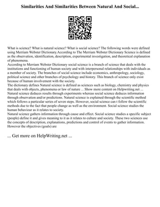 Similarities And Similarities Between Natural And Social...
What is science? What is natural science? What is social science? The following words were defined
using Merriam Webster Dictionary.According to The Merriam Webster Dictionary Science is defined
as the observation, identification, description, experimental investigation, and theoretical explanation
of phenomena.
According to Merriam Webster Dictionary social science is a branch of science that deals with the
institutions and functioning of human society and with interpersonal relationships with individuals as
a member of society. The branches of social science include economics, anthropology, sociology,
political science and other branches of psychology and history. This branch of science only exist
because of human involvement with the society.
The dictionary defines Natural science is defined as sciences such as biology, chemistry and physics
that deals with objects, phenomena or law of nature ... Show more content on Helpwriting.net ...
Natural science deduces results through experiments whereas social science deduces information
through observation and/or predictions. Natural science is explained through the scientific method
which follows a particular series of seven steps. However, social science can t follow the scientific
methods due to the fact that people change as well as the environment. Social science studies the
human behaviour as it relates to society.
Natural science gathers information through cause and effect. Social science studies a specific subject
(people) define it and gives meaning to it as it relates to culture and society. These two sciences use
the concepts of description, explanations, predictions and control of events to gather information.
However the objectives (goals) are
... Get more on HelpWriting.net ...
 