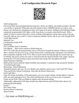 Led Configuration Research Paper
LED Configuration
Full of acrobatic feats and death defying maneuvers, drones are athletic and nimble machines. But that
s not all they re good for! While they can reach speeds of up to 100MPH and turn on a dime, some
drones were destined for something else they were meant to be artists. Outfitted with brilliantly bright,
completely programmable LED lights, a fully lit up drone is a remote controlled firework. With a
palette of colors to choose from and a variety of blinks and brightness setting, these artists of the sky
can really light up your world! It s time to experience RubiQ s artistic side as you work through INAV
s LED light controls.
Materials List:
Configuration Guide INAV
Droneology
FPV FreeRider Game Controllers
LiPo Battery ... Show more content on Helpwriting.net ...
The VTX works like the pump pushing waves of electricity through the antenna. Without an antenna,
there s nowhere for the waves to go, so they bounce back, creating greater and greater wave harmonics
that overload the amplifier of the VTX. With so much current flowing through, the circuit heats up.
Eventually, this much current can create so much heat that the chemical bonds in the copper vaporize,
blowing the VTX and creating an open circuit that stops energy flow throughout the PCB.
Flight Simulator Challenge
Build up that muscle memory! Open FreeRider and complete 3 consecutive laps around the Meadow.
{Freeridermeadow.png}
Droneology: Ethical Operations
Adrenaline junkies, this one s for you. Buckle your seatbelts, open Lesson 7 and watch FPV Demo
Video and Positive Drone Community. Then take the Drone Futures quiz.
LED Light Show
Clear all settings for RubiQ s LED and program your own custom settings. Include lights to indicate
GPS, arm state and battery level. The colors and functions of the rest are up to you to customize.
Check out the INAV Wiki on GitHub to explore more advanced settings.
Addressable: addressable LED strips include tiny chips between each LED that allow them to be
programmed individually.
Lesson 7
FPV Demo Video
Positive Drone Community
Drone Futures
... Get more on HelpWriting.net ...
 