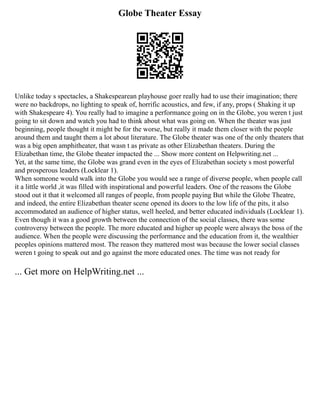 Globe Theater Essay
Unlike today s spectacles, a Shakespearean playhouse goer really had to use their imagination; there
were no backdrops, no lighting to speak of, horrific acoustics, and few, if any, props ( Shaking it up
with Shakespeare 4). You really had to imagine a performance going on in the Globe, you weren t just
going to sit down and watch you had to think about what was going on. When the theater was just
beginning, people thought it might be for the worse, but really it made them closer with the people
around them and taught them a lot about literature. The Globe theater was one of the only theaters that
was a big open amphitheater, that wasn t as private as other Elizabethan theaters. During the
Elizabethan time, the Globe theater impacted the ... Show more content on Helpwriting.net ...
Yet, at the same time, the Globe was grand even in the eyes of Elizabethan society s most powerful
and prosperous leaders (Locklear 1).
When someone would walk into the Globe you would see a range of diverse people, when people call
it a little world ,it was filled with inspirational and powerful leaders. One of the reasons the Globe
stood out it that it welcomed all ranges of people, from people paying But while the Globe Theatre,
and indeed, the entire Elizabethan theater scene opened its doors to the low life of the pits, it also
accommodated an audience of higher status, well heeled, and better educated individuals (Locklear 1).
Even though it was a good growth between the connection of the social classes, there was some
controversy between the people. The more educated and higher up people were always the boss of the
audience. When the people were discussing the performance and the education from it, the wealthier
peoples opinions mattered most. The reason they mattered most was because the lower social classes
weren t going to speak out and go against the more educated ones. The time was not ready for
... Get more on HelpWriting.net ...
 