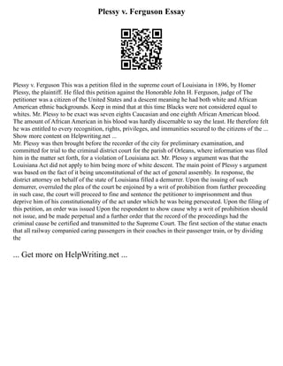 Plessy v. Ferguson Essay
Plessy v. Ferguson This was a petition filed in the supreme court of Louisiana in 1896, by Homer
Plessy, the plaintiff. He filed this petition against the Honorable John H. Ferguson, judge of The
petitioner was a citizen of the United States and a descent meaning he had both white and African
American ethnic backgrounds. Keep in mind that at this time Blacks were not considered equal to
whites. Mr. Plessy to be exact was seven eights Caucasian and one eighth African American blood.
The amount of African American in his blood was hardly discernable to say the least. He therefore felt
he was entitled to every recognition, rights, privileges, and immunities secured to the citizens of the ...
Show more content on Helpwriting.net ...
Mr. Plessy was then brought before the recorder of the city for preliminary examination, and
committed for trial to the criminal district court for the parish of Orleans, where information was filed
him in the matter set forth, for a violation of Louisiana act. Mr. Plessy s argument was that the
Louisiana Act did not apply to him being more of white descent. The main point of Plessy s argument
was based on the fact of it being unconstitutional of the act of general assembly. In response, the
district attorney on behalf of the state of Louisiana filled a demurrer. Upon the issuing of such
demurrer, overruled the plea of the court be enjoined by a writ of prohibition from further proceeding
in such case, the court will proceed to fine and sentence the petitioner to imprisonment and thus
deprive him of his constitutionality of the act under which he was being persecuted. Upon the filing of
this petition, an order was issued Upon the respondent to show cause why a writ of prohibition should
not issue, and be made perpetual and a further order that the record of the proceedings had the
criminal cause be certified and transmitted to the Supreme Court. The first section of the statue enacts
that all railway companied caring passengers in their coaches in their passenger train, or by dividing
the
... Get more on HelpWriting.net ...
 