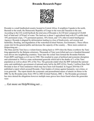 Rwanda Research Paper
Rwanda is a small landlocked country located in Central Africa. It neighbors Uganda to the north,
Burundi to the south, the Democratic Republic of Congo to the west and Tanzania to the east.
According to the CIA world factbook the total area of Rwanda is 26,338 km2 composed of 24,668
km2 of land and 1,670 km2 of water. The land use is about ¾ agricultural land with 47% arable land,
10% permanent crops, 17% permanent pasture, 18% forest, and 7.5% other (Central Intelligence
Agency). Rwanda is plagued by deforestation leading to a loss of biodiversity, soil erosion and
landslides, flooding, and degradation of the watershed (United Nations, Environment ). These effects
create risk for the general public and decrease the capacity of the country ... Show more content on
Helpwriting.net ...
The Hutu and the Tutsi have a violent history dating back to 1959 when the Hutus overthrew the Tutsi
king appointed by the Belgian colonizers. Thousands of Tutsi were killed and over a hundred thousand
were driven into neighboring countries. Years later the exiled Tutsi formed the Rwandan Patriotic
Front (RPF) and began a civil war in 1990. This resulted in years of political and economic disruption
and culminated in 1994 to a state orchestrated genocide which led to the deaths of ¾ of the Tutsi
population as well as about 30% of the Twa. The genocide ended when the RPF defeated the national
army and established a government of national unity led by the RPF (CIA). Nearly 2 million Hutu fled
Rwanda in fear of Tutsi retaliation which may have been well founded. In August 2010 the UN
published a report which accused Rwanda s Tutsi leaders of crimes against humanity, war crimes, or
even genocide . The report details the systematic and premeditated nature of attacks on Hutus in the
DRC by the Rwandan army from 1993 to 2003 (United Nations, DRC ). The Rwandan government
has since denied the allegations however multiple mass graves have been found where the genocides
were
... Get more on HelpWriting.net ...
 