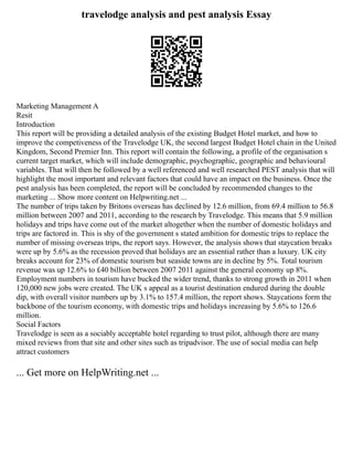travelodge analysis and pest analysis Essay
Marketing Management A
Resit
Introduction
This report will be providing a detailed analysis of the existing Budget Hotel market, and how to
improve the competiveness of the Travelodge UK, the second largest Budget Hotel chain in the United
Kingdom, Second Premier Inn. This report will contain the following, a profile of the organisation s
current target market, which will include demographic, psychographic, geographic and behavioural
variables. That will then be followed by a well referenced and well researched PEST analysis that will
highlight the most important and relevant factors that could have an impact on the business. Once the
pest analysis has been completed, the report will be concluded by recommended changes to the
marketing ... Show more content on Helpwriting.net ...
The number of trips taken by Britons overseas has declined by 12.6 million, from 69.4 million to 56.8
million between 2007 and 2011, according to the research by Travelodge. This means that 5.9 million
holidays and trips have come out of the market altogether when the number of domestic holidays and
trips are factored in. This is shy of the government s stated ambition for domestic trips to replace the
number of missing overseas trips, the report says. However, the analysis shows that staycation breaks
were up by 5.6% as the recession proved that holidays are an essential rather than a luxury. UK city
breaks account for 23% of domestic tourism but seaside towns are in decline by 5%. Total tourism
revenue was up 12.6% to £40 billion between 2007 2011 against the general economy up 8%.
Employment numbers in tourism have bucked the wider trend, thanks to strong growth in 2011 when
120,000 new jobs were created. The UK s appeal as a tourist destination endured during the double
dip, with overall visitor numbers up by 3.1% to 157.4 million, the report shows. Staycations form the
backbone of the tourism economy, with domestic trips and holidays increasing by 5.6% to 126.6
million.
Social Factors
Travelodge is seen as a sociably acceptable hotel regarding to trust pilot, although there are many
mixed reviews from that site and other sites such as tripadvisor. The use of social media can help
attract customers
... Get more on HelpWriting.net ...
 