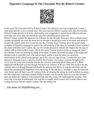 Figurative Language In The Chocolate War By Robert Cormier
In the novel The Chocolate War by Robert Cormier, the characters are over exaggerated, to state a
clear point that this is not a normal story. The story does not follow a regular story line, but one that
Robert Cormier decides is fit in his mind and he over exaggerates it aswell for an effect to state his
point that, not every time you disturb the universe something good comes out.
Robert Cormier wanted the characters be different, he did not make them how others wanted, being
socially acceptable, he wrote the book how he thought it should have went in his mind, and doing so
he gave the readers some new to read not just the everyday novel. Cormier gives the reader many
examples of figurative language to express the real meaning of the story for example, Caroni watched
the chalk in Brother Leon s hands, the way the teacher pressed it, rolled it, his fingers like the legs of
spiders with a victim in their clutch. (90) In this quote Cormier gives a similar to exaggerate about
how Brother Leon was holding the chalk in his hands. It sends a powerful message to the reader that
Brother Leon is a horrible man, who had no mercy and he is seen by others as a powerful
administrator in the school using quid pro quo in his own evil type of way. Cormier also uses more
figurative language to give a specific emotion that Cormier was trying to express throughout his
novel, that not every time someone disturbs the universe something good comes out of it. What
happened with Renault was bad enough, but there was violence in the air. (209) This quote is the the
example that even though Renault did disturb the universe and did try to stop the chocolate sale, he
failed and something bad happened to him for trying. In the end Jerry s attempts to stop the chocolate
sales failed, and still there was still violence in the air meaning the enemy he tried to defeat was angry,
but still undefeated. And many readers dislike Cormiers way to end the book in a way that the hero
does not defeat the villain(s). Like Richard Peck said The young will understand the outcome. They
won t like it but they ll understand. (10) And this is exactly what Cormier had in mind when he was
writing the book, that the readers wouldn t like the ending, but
... Get more on HelpWriting.net ...
 