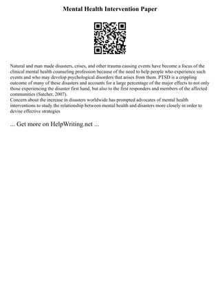 Mental Health Intervention Paper
Natural and man made disasters, crises, and other trauma causing events have become a focus of the
clinical mental health counseling profession because of the need to help people who experience such
events and who may develop psychological disorders that arises from them. PTSD is a crippling
outcome of many of these disasters and accounts for a large percentage of the major effects to not only
those experiencing the disaster first hand, but also to the first responders and members of the affected
communities (Satcher, 2007).
Concern about the increase in disasters worldwide has prompted advocates of mental health
interventions to study the relationship between mental health and disasters more closely in order to
devise effective strategies
... Get more on HelpWriting.net ...
 