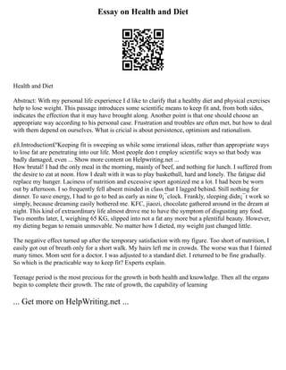 Essay on Health and Diet
Health and Diet
Abstract: With my personal life experience I d like to clarify that a healthy diet and physical exercises
help to lose weight. This passage introduces some scientific means to keep fit and, from both sides,
indicates the effection that it may have brought along. Another point is that one should choose an
appropriate way according to his personal case. Frustration and troubles are often met, but how to deal
with them depend on ourselves. What is cricial is about persistence, optimism and rationalism.
¢ñ.Introduction£ºKeeping fit is sweeping us while some irrational ideas, rather than appropriate ways
to lose fat are penetrating into our life. Most people don t employ scientific ways so that body was
badly damaged, even ... Show more content on Helpwriting.net ...
How brutal! I had the only meal in the morning, mainly of beef, and nothing for lunch. I suffered from
the desire to eat at noon. How I dealt with it was to play basketball, hard and lonely. The fatigue did
replace my hunger. Laciness of nutrition and excessive sport agonized me a lot. I had been be worn
out by afternoon. I so frequently fell absent minded in class that I lagged behind. Still nothing for
dinner. To save energy, I had to go to bed as early as nine 0¡¯clock. Frankly, sleeping didn¡¯t work so
simply, because dreaming easily bothered me. KFC, jiaozi, chocolate gathered around in the dream at
night. This kind of extraordinary life almost drove me to have the symptom of disgusting any food.
Two months later, I, weighing 65 KG, slipped into not a fat any more but a plentiful beauty. However,
my dieting began to remain unmovable. No matter how I dieted, my weight just changed little.
The negative effect turned up after the temporary satisfaction with my figure. Too short of nutrition, I
easily got out of breath only for a short walk. My hairs left me in crowds. The worse was that I fainted
many times. Mom sent for a doctor. I was adjusted to a standard diet. I returned to be fine gradually.
So which is the practicable way to keep fit? Experts explain.
Teenage period is the most precious for the growth in both health and knowledge. Then all the organs
begin to complete their growth. The rate of growth, the capability of learning
... Get more on HelpWriting.net ...
 