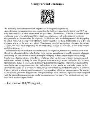 Going Forward Challenges
We inevitably need to Harness Our Competitive Advantages Going Forward.
As we focus on our approach towards conquering the challenges associated with the year 2017, we
may need to reflect on some lessons from the good book. Occasionally, I fall back to this book when
explaining some of the challenges that we keep encountering, as well as the requisite solutions.
One particular section describes the plight of a disabled man who needed to get cured. He kept going
to certain pools, which were believed to have curative qualities for those disabled and able to dive into
the pools, whenever the water was stirred. This disabled man had been going to the pools for a whole
38 years, but could never experience the desired healing. As soon as the water ... Show more content
on Helpwriting.net ...
The carnivores are obviously not attracted to watch the migration, the same way as the tourists who
flock from all corners of the globe. Rather, lions, hyenas, leopards and crocodiles amongst others are
attracted by the convenience of easily striking on their prey, without expending too much energy.
Similarly, we become victims of the forces of change when we disregard or ignore our personalized
orientations and end up doing the same things and in the same ways as everybody else. We choose to
learn the same things in school, and eventually pursue the same degrees. Thereafter, we conduct the
same businesses amongst numerous other inclinations. In other words, we tend to be guided by the
environment around us, as well as our peers, as we continue making fundamental choices in our lives.
Further, we tend to misinterpret the concept of benchmarking, which is a measurement of the quality
of our policies, products, programs and strategies amongst other attributes, especially when compared
with the standard measurements, or similar measurements of our peers. This applies to not only our
individual, but also organizational
... Get more on HelpWriting.net ...
 