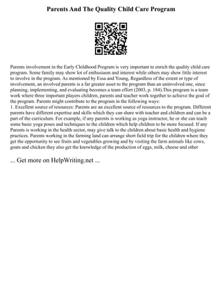 Parents And The Quality Child Care Program
Parents involvement in the Early Childhood Program is very important to enrich the quality child care
program. Some family may show lot of enthusiasm and interest while others may show little interest
to involve in the program. As mentioned by Essa and Young, Regardless of the extent or type of
involvement, an involved parents is a far greater asset to the program than an uninvolved one, since
planning, implementing, and evaluating becomes a team effort (2003, p. 184).This program is a team
work where three important players children, parents and teacher work together to achieve the goal of
the program. Parents might contribute to the program in the following ways:
1. Excellent source of resources: Parents are an excellent source of resources to the program. Different
parents have different expertise and skills which they can share with teacher and children and can be a
part of the curriculum. For example, if any parents is working as yoga instructor, he or she can teach
some basic yoga poses and techniques to the children which help children to be more focused. If any
Parents is working in the health sector, may give talk to the children about basic health and hygiene
practices. Parents working in the farming land can arrange short field trip for the children where they
get the opportunity to see fruits and vegetables growing and by visiting the farm animals like cows,
goats and chicken they also get the knowledge of the production of eggs, milk, cheese and other
... Get more on HelpWriting.net ...
 