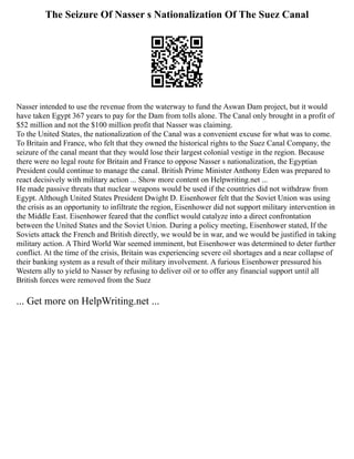 The Seizure Of Nasser s Nationalization Of The Suez Canal
Nasser intended to use the revenue from the waterway to fund the Aswan Dam project, but it would
have taken Egypt 367 years to pay for the Dam from tolls alone. The Canal only brought in a profit of
$52 million and not the $100 million profit that Nasser was claiming.
To the United States, the nationalization of the Canal was a convenient excuse for what was to come.
To Britain and France, who felt that they owned the historical rights to the Suez Canal Company, the
seizure of the canal meant that they would lose their largest colonial vestige in the region. Because
there were no legal route for Britain and France to oppose Nasser s nationalization, the Egyptian
President could continue to manage the canal. British Prime Minister Anthony Eden was prepared to
react decisively with military action ... Show more content on Helpwriting.net ...
He made passive threats that nuclear weapons would be used if the countries did not withdraw from
Egypt. Although United States President Dwight D. Eisenhower felt that the Soviet Union was using
the crisis as an opportunity to infiltrate the region, Eisenhower did not support military intervention in
the Middle East. Eisenhower feared that the conflict would catalyze into a direct confrontation
between the United States and the Soviet Union. During a policy meeting, Eisenhower stated, If the
Soviets attack the French and British directly, we would be in war, and we would be justified in taking
military action. A Third World War seemed imminent, but Eisenhower was determined to deter further
conflict. At the time of the crisis, Britain was experiencing severe oil shortages and a near collapse of
their banking system as a result of their military involvement. A furious Eisenhower pressured his
Western ally to yield to Nasser by refusing to deliver oil or to offer any financial support until all
British forces were removed from the Suez
... Get more on HelpWriting.net ...
 