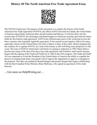 History Of The North American Free Trade Agreement Essay
The NAFTA Controversy The purpose of this document is to explore the history of the North
American Free Trade Agreement (NAFTA), the effects NAFTA has had on Canada, the United States
of America (specifically American labor and job market) and Mexico. It will also delve into the
current state of NAFTA, the advantages and disadvantages to American economy and what the future
holds for this historic trade agreement. NAFTA has effected many parts of the world and not just the
three countries who originally signed the agreement. It has caused several negative effects for many,
especially citizens of the United States; but what evidence is there of this claim. Before jumping into
the evidence for or against NAFTA, let s look at the history as this will bring some perspective to the
event. The roots of NAFTA stretch back well before its signing in induction in 1994. Many believe
that the true origin of the idea of having a free trade agreement with Northern, and Central America
began with the signing of the Trade and Tariff Act in 1984 in the USA congress. The Trade and Tariff
Act was important as it lent the President of the United States of America the ability to expedite the
process of creating trade deals, leaving the USA Congress the opportunity to approve or disapprove
the proposal. This idea was pushed by Ronald Reagan and passed. Reagan then began collaborating
with the then Canadian Prime Minister, Brian Mulroney, who signed an agreement of free trade
between
... Get more on HelpWriting.net ...
 