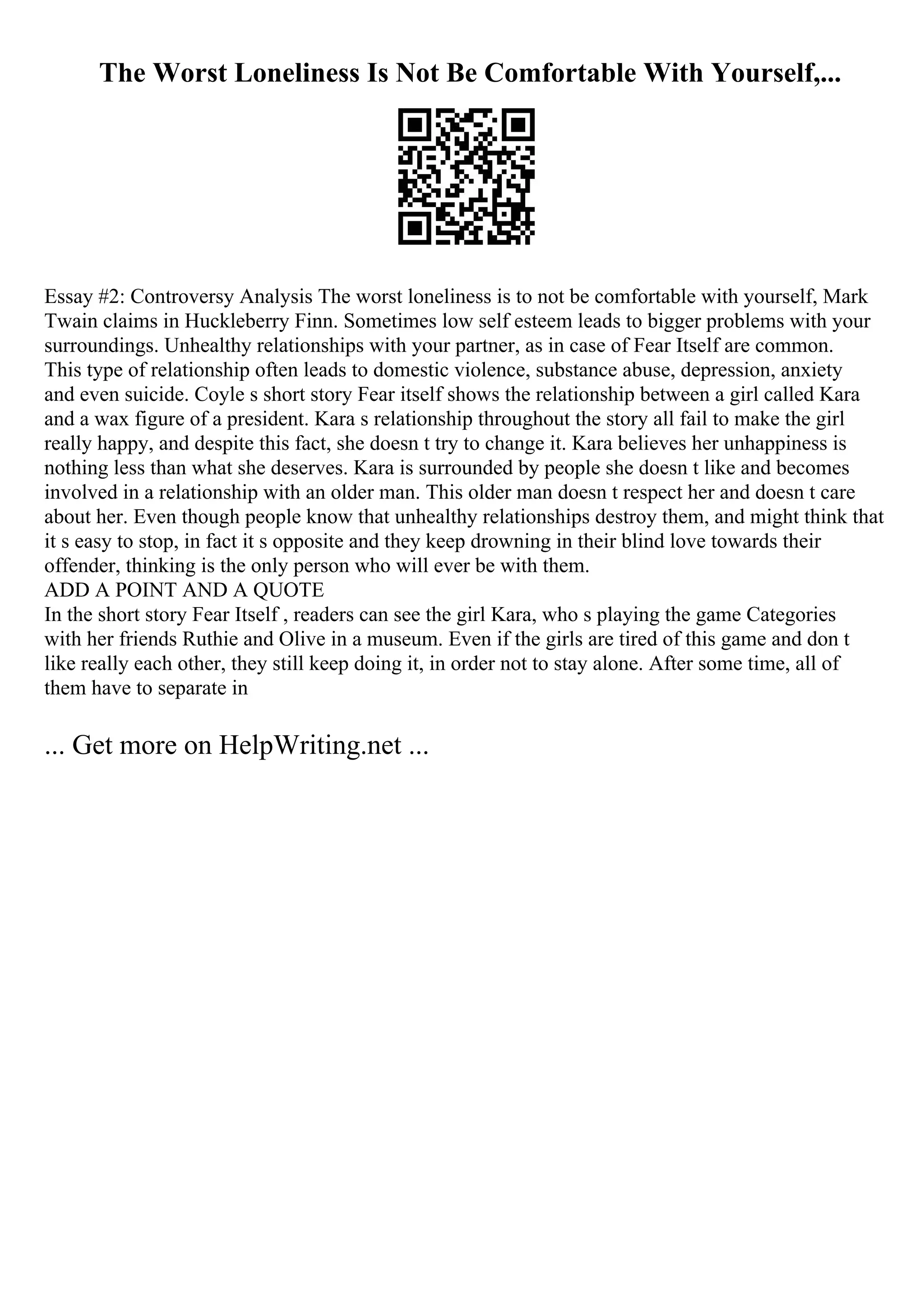 The Worst Loneliness Is Not Be Comfortable With Yourself,...
Essay #2: Controversy Analysis The worst loneliness is to not be comfortable with yourself, Mark
Twain claims in Huckleberry Finn. Sometimes low self esteem leads to bigger problems with your
surroundings. Unhealthy relationships with your partner, as in case of Fear Itself are common.
This type of relationship often leads to domestic violence, substance abuse, depression, anxiety
and even suicide. Coyle s short story Fear itself shows the relationship between a girl called Kara
and a wax figure of a president. Kara s relationship throughout the story all fail to make the girl
really happy, and despite this fact, she doesn t try to change it. Kara believes her unhappiness is
nothing less than what she deserves. Kara is surrounded by people she doesn t like and becomes
involved in a relationship with an older man. This older man doesn t respect her and doesn t care
about her. Even though people know that unhealthy relationships destroy them, and might think that
it s easy to stop, in fact it s opposite and they keep drowning in their blind love towards their
offender, thinking is the only person who will ever be with them.
ADD A POINT AND A QUOTE
In the short story Fear Itself , readers can see the girl Kara, who s playing the game Categories
with her friends Ruthie and Olive in a museum. Even if the girls are tired of this game and don t
like really each other, they still keep doing it, in order not to stay alone. After some time, all of
them have to separate in
... Get more on HelpWriting.net ...
 