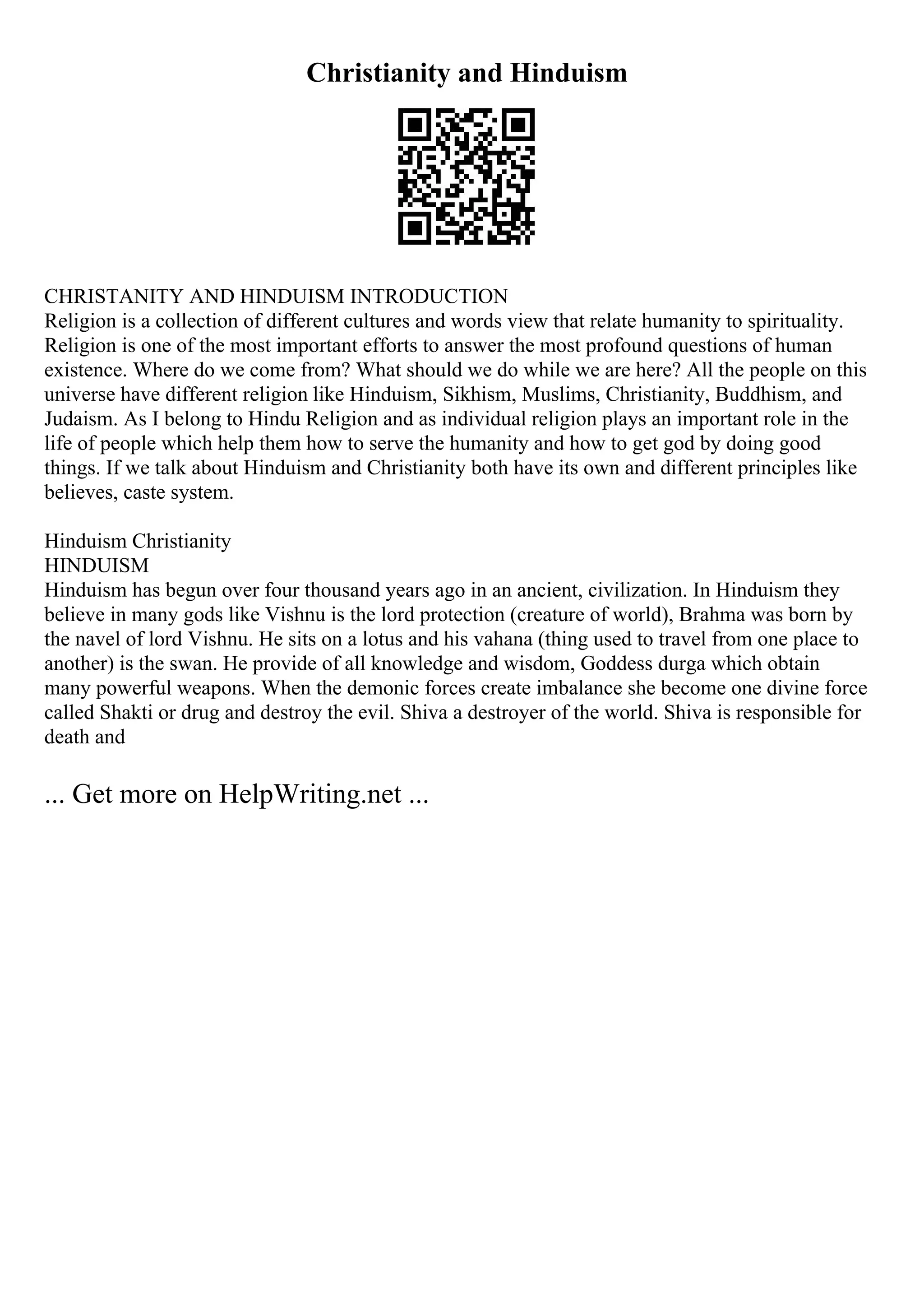Christianity and Hinduism
CHRISTANITY AND HINDUISM INTRODUCTION
Religion is a collection of different cultures and words view that relate humanity to spirituality.
Religion is one of the most important efforts to answer the most profound questions of human
existence. Where do we come from? What should we do while we are here? All the people on this
universe have different religion like Hinduism, Sikhism, Muslims, Christianity, Buddhism, and
Judaism. As I belong to Hindu Religion and as individual religion plays an important role in the
life of people which help them how to serve the humanity and how to get god by doing good
things. If we talk about Hinduism and Christianity both have its own and different principles like
believes, caste system.
Hinduism Christianity
HINDUISM
Hinduism has begun over four thousand years ago in an ancient, civilization. In Hinduism they
believe in many gods like Vishnu is the lord protection (creature of world), Brahma was born by
the navel of lord Vishnu. He sits on a lotus and his vahana (thing used to travel from one place to
another) is the swan. He provide of all knowledge and wisdom, Goddess durga which obtain
many powerful weapons. When the demonic forces create imbalance she become one divine force
called Shakti or drug and destroy the evil. Shiva a destroyer of the world. Shiva is responsible for
death and
... Get more on HelpWriting.net ...
 