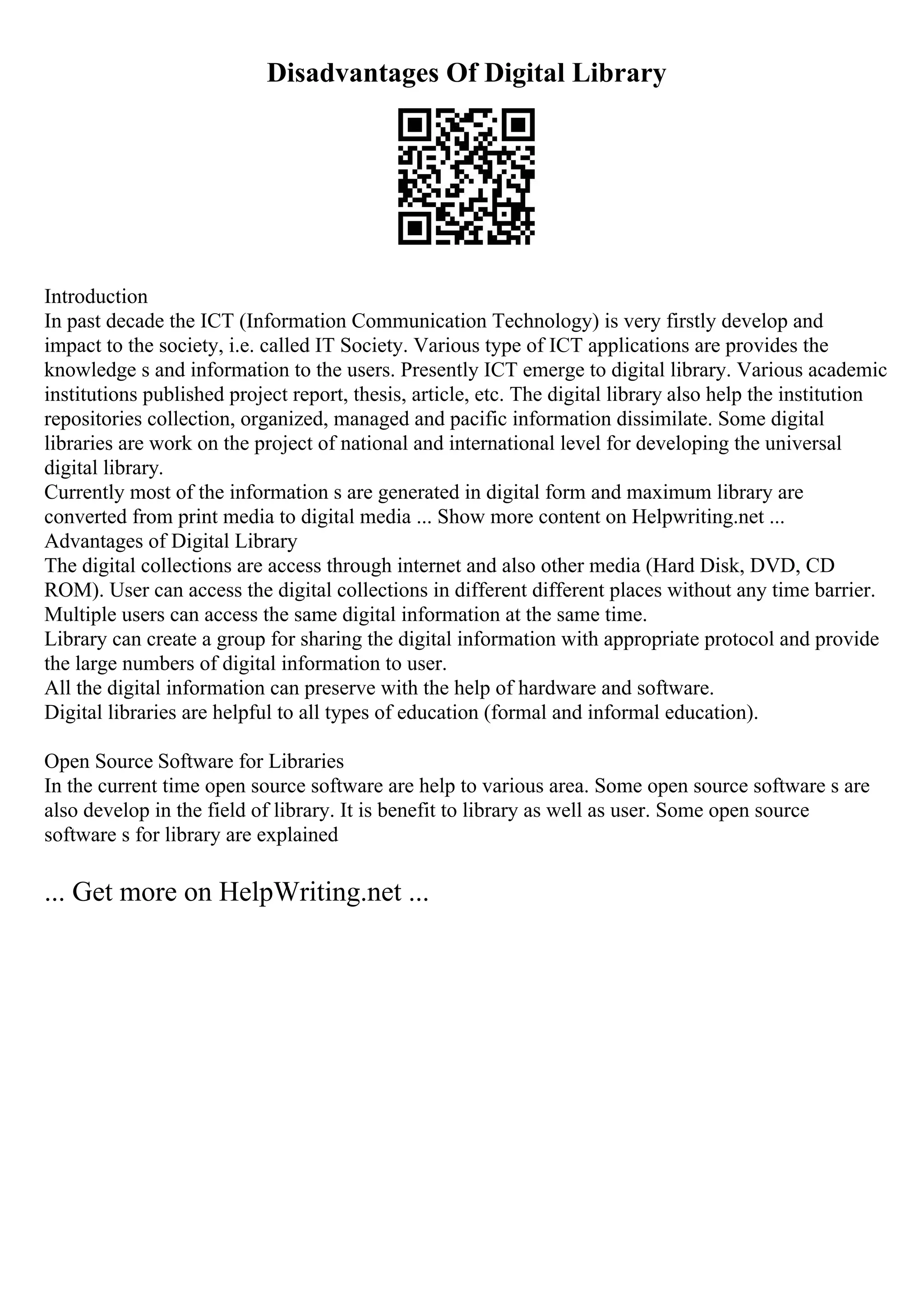 Disadvantages Of Digital Library
Introduction
In past decade the ICT (Information Communication Technology) is very firstly develop and
impact to the society, i.e. called IT Society. Various type of ICT applications are provides the
knowledge s and information to the users. Presently ICT emerge to digital library. Various academic
institutions published project report, thesis, article, etc. The digital library also help the institution
repositories collection, organized, managed and pacific information dissimilate. Some digital
libraries are work on the project of national and international level for developing the universal
digital library.
Currently most of the information s are generated in digital form and maximum library are
converted from print media to digital media ... Show more content on Helpwriting.net ...
Advantages of Digital Library
The digital collections are access through internet and also other media (Hard Disk, DVD, CD
ROM). User can access the digital collections in different different places without any time barrier.
Multiple users can access the same digital information at the same time.
Library can create a group for sharing the digital information with appropriate protocol and provide
the large numbers of digital information to user.
All the digital information can preserve with the help of hardware and software.
Digital libraries are helpful to all types of education (formal and informal education).
Open Source Software for Libraries
In the current time open source software are help to various area. Some open source software s are
also develop in the field of library. It is benefit to library as well as user. Some open source
software s for library are explained
... Get more on HelpWriting.net ...
 