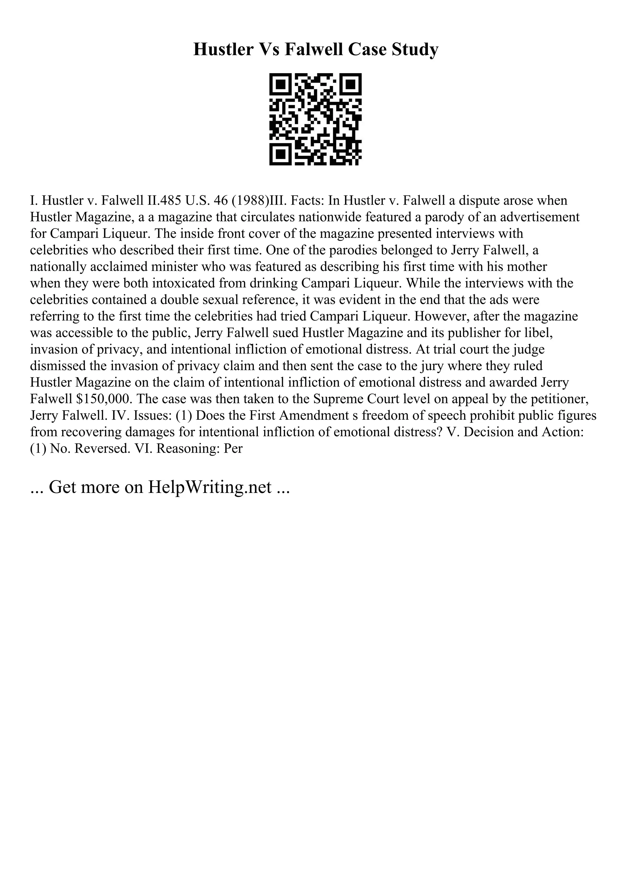 Hustler Vs Falwell Case Study
I. Hustler v. Falwell II.485 U.S. 46 (1988)III. Facts: In Hustler v. Falwell a dispute arose when
Hustler Magazine, a a magazine that circulates nationwide featured a parody of an advertisement
for Campari Liqueur. The inside front cover of the magazine presented interviews with
celebrities who described their first time. One of the parodies belonged to Jerry Falwell, a
nationally acclaimed minister who was featured as describing his first time with his mother
when they were both intoxicated from drinking Campari Liqueur. While the interviews with the
celebrities contained a double sexual reference, it was evident in the end that the ads were
referring to the first time the celebrities had tried Campari Liqueur. However, after the magazine
was accessible to the public, Jerry Falwell sued Hustler Magazine and its publisher for libel,
invasion of privacy, and intentional infliction of emotional distress. At trial court the judge
dismissed the invasion of privacy claim and then sent the case to the jury where they ruled
Hustler Magazine on the claim of intentional infliction of emotional distress and awarded Jerry
Falwell $150,000. The case was then taken to the Supreme Court level on appeal by the petitioner,
Jerry Falwell. IV. Issues: (1) Does the First Amendment s freedom of speech prohibit public figures
from recovering damages for intentional infliction of emotional distress? V. Decision and Action:
(1) No. Reversed. VI. Reasoning: Per
... Get more on HelpWriting.net ...
 