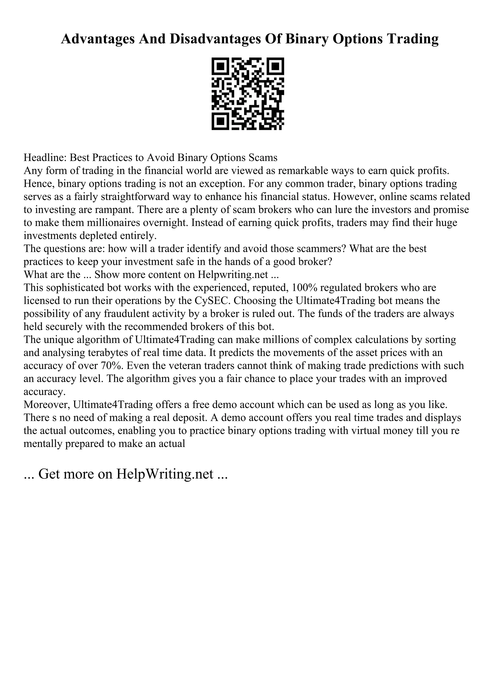 Advantages And Disadvantages Of Binary Options Trading
Headline: Best Practices to Avoid Binary Options Scams
Any form of trading in the financial world are viewed as remarkable ways to earn quick profits.
Hence, binary options trading is not an exception. For any common trader, binary options trading
serves as a fairly straightforward way to enhance his financial status. However, online scams related
to investing are rampant. There are a plenty of scam brokers who can lure the investors and promise
to make them millionaires overnight. Instead of earning quick profits, traders may find their huge
investments depleted entirely.
The questions are: how will a trader identify and avoid those scammers? What are the best
practices to keep your investment safe in the hands of a good broker?
What are the ... Show more content on Helpwriting.net ...
This sophisticated bot works with the experienced, reputed, 100% regulated brokers who are
licensed to run their operations by the CySEC. Choosing the Ultimate4Trading bot means the
possibility of any fraudulent activity by a broker is ruled out. The funds of the traders are always
held securely with the recommended brokers of this bot.
The unique algorithm of Ultimate4Trading can make millions of complex calculations by sorting
and analysing terabytes of real time data. It predicts the movements of the asset prices with an
accuracy of over 70%. Even the veteran traders cannot think of making trade predictions with such
an accuracy level. The algorithm gives you a fair chance to place your trades with an improved
accuracy.
Moreover, Ultimate4Trading offers a free demo account which can be used as long as you like.
There s no need of making a real deposit. A demo account offers you real time trades and displays
the actual outcomes, enabling you to practice binary options trading with virtual money till you re
mentally prepared to make an actual
... Get more on HelpWriting.net ...
 