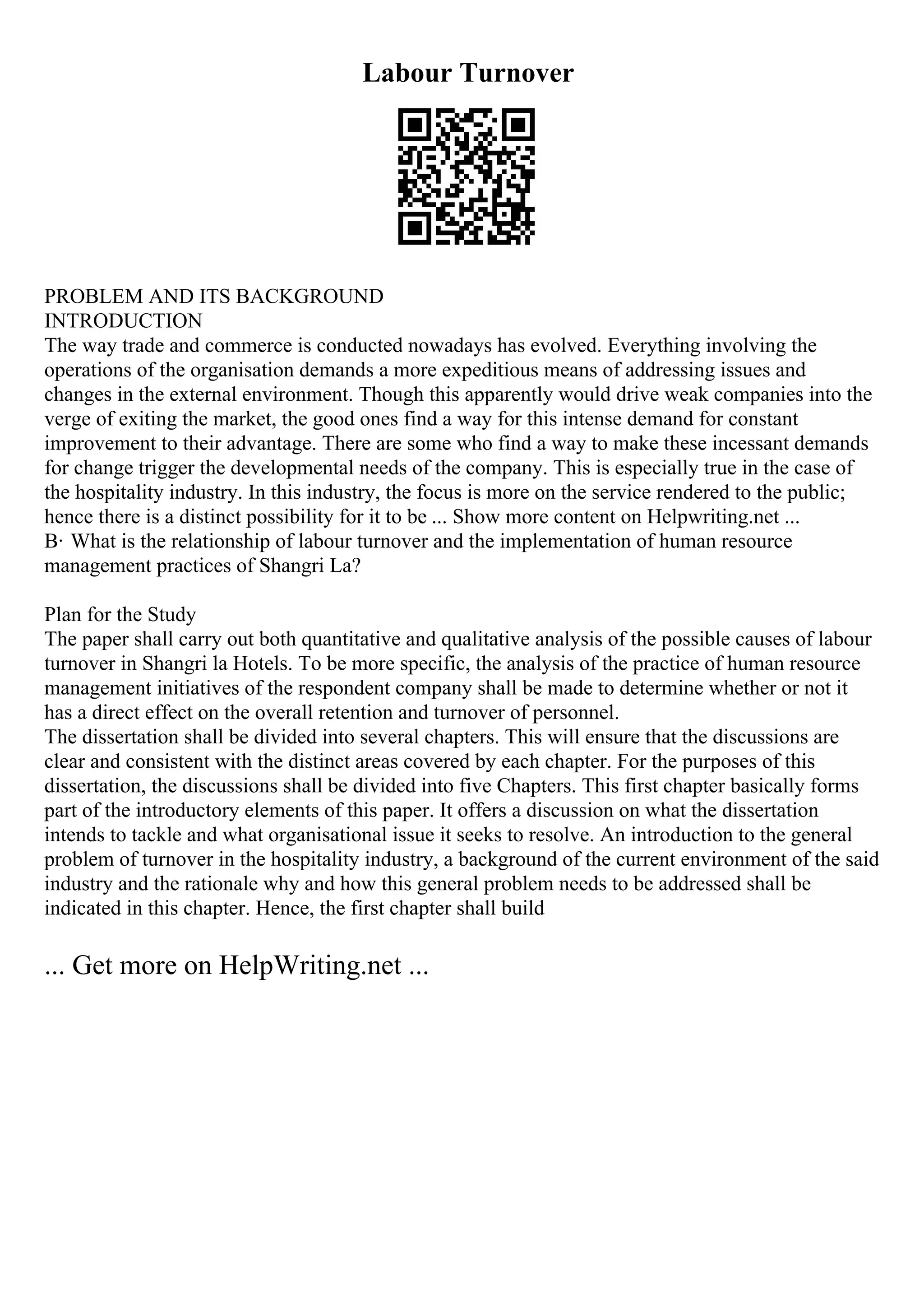 Labour Turnover
PROBLEM AND ITS BACKGROUND
INTRODUCTION
The way trade and commerce is conducted nowadays has evolved. Everything involving the
operations of the organisation demands a more expeditious means of addressing issues and
changes in the external environment. Though this apparently would drive weak companies into the
verge of exiting the market, the good ones find a way for this intense demand for constant
improvement to their advantage. There are some who find a way to make these incessant demands
for change trigger the developmental needs of the company. This is especially true in the case of
the hospitality industry. In this industry, the focus is more on the service rendered to the public;
hence there is a distinct possibility for it to be ... Show more content on Helpwriting.net ...
В· What is the relationship of labour turnover and the implementation of human resource
management practices of Shangri La?
Plan for the Study
The paper shall carry out both quantitative and qualitative analysis of the possible causes of labour
turnover in Shangri la Hotels. To be more specific, the analysis of the practice of human resource
management initiatives of the respondent company shall be made to determine whether or not it
has a direct effect on the overall retention and turnover of personnel.
The dissertation shall be divided into several chapters. This will ensure that the discussions are
clear and consistent with the distinct areas covered by each chapter. For the purposes of this
dissertation, the discussions shall be divided into five Chapters. This first chapter basically forms
part of the introductory elements of this paper. It offers a discussion on what the dissertation
intends to tackle and what organisational issue it seeks to resolve. An introduction to the general
problem of turnover in the hospitality industry, a background of the current environment of the said
industry and the rationale why and how this general problem needs to be addressed shall be
indicated in this chapter. Hence, the first chapter shall build
... Get more on HelpWriting.net ...
 