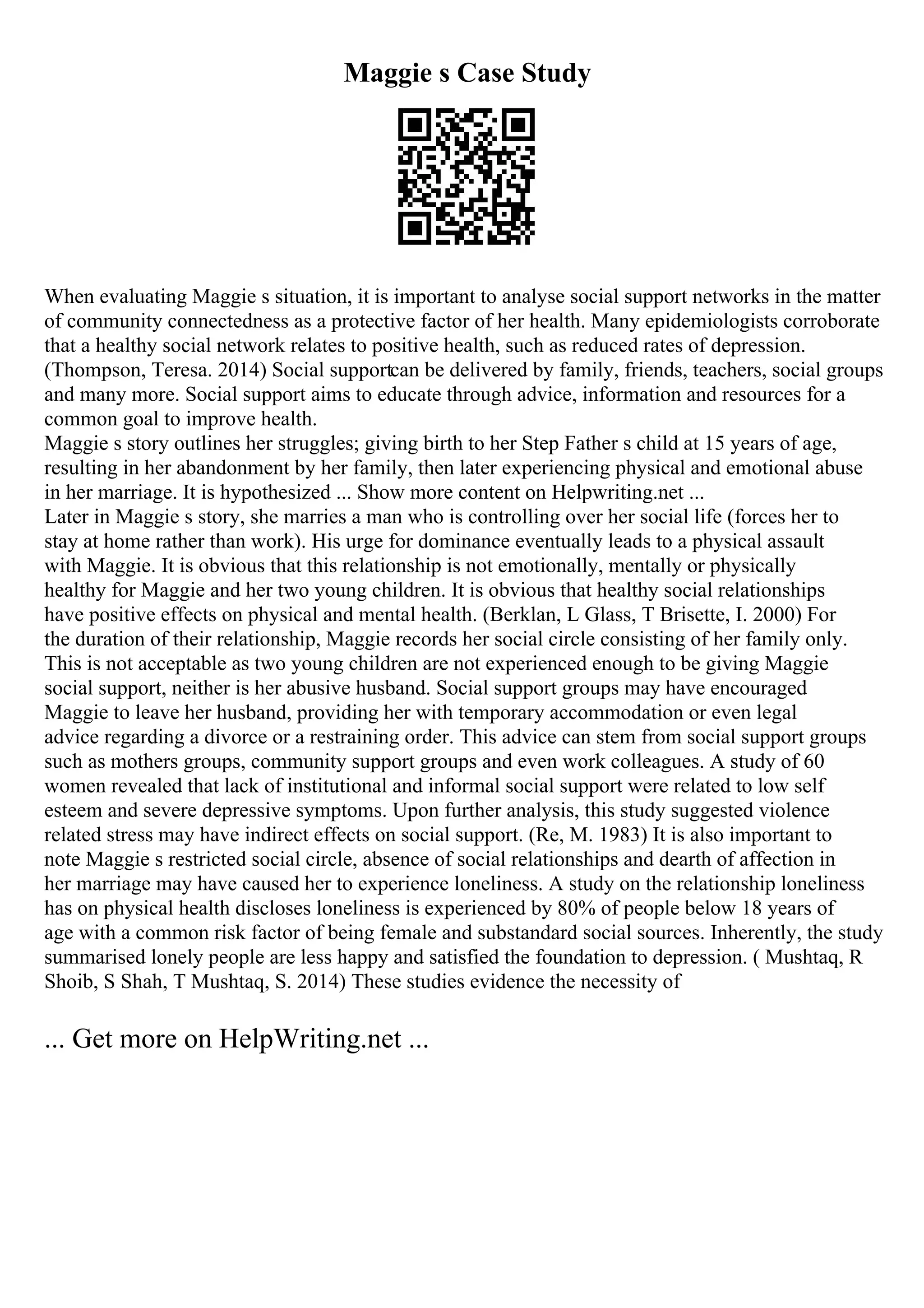 Maggie s Case Study
When evaluating Maggie s situation, it is important to analyse social support networks in the matter
of community connectedness as a protective factor of her health. Many epidemiologists corroborate
that a healthy social network relates to positive health, such as reduced rates of depression.
(Thompson, Teresa. 2014) Social supportcan be delivered by family, friends, teachers, social groups
and many more. Social support aims to educate through advice, information and resources for a
common goal to improve health.
Maggie s story outlines her struggles; giving birth to her Step Father s child at 15 years of age,
resulting in her abandonment by her family, then later experiencing physical and emotional abuse
in her marriage. It is hypothesized ... Show more content on Helpwriting.net ...
Later in Maggie s story, she marries a man who is controlling over her social life (forces her to
stay at home rather than work). His urge for dominance eventually leads to a physical assault
with Maggie. It is obvious that this relationship is not emotionally, mentally or physically
healthy for Maggie and her two young children. It is obvious that healthy social relationships
have positive effects on physical and mental health. (Berklan, L Glass, T Brisette, I. 2000) For
the duration of their relationship, Maggie records her social circle consisting of her family only.
This is not acceptable as two young children are not experienced enough to be giving Maggie
social support, neither is her abusive husband. Social support groups may have encouraged
Maggie to leave her husband, providing her with temporary accommodation or even legal
advice regarding a divorce or a restraining order. This advice can stem from social support groups
such as mothers groups, community support groups and even work colleagues. A study of 60
women revealed that lack of institutional and informal social support were related to low self
esteem and severe depressive symptoms. Upon further analysis, this study suggested violence
related stress may have indirect effects on social support. (Re, M. 1983) It is also important to
note Maggie s restricted social circle, absence of social relationships and dearth of affection in
her marriage may have caused her to experience loneliness. A study on the relationship loneliness
has on physical health discloses loneliness is experienced by 80% of people below 18 years of
age with a common risk factor of being female and substandard social sources. Inherently, the study
summarised lonely people are less happy and satisfied the foundation to depression. ( Mushtaq, R
Shoib, S Shah, T Mushtaq, S. 2014) These studies evidence the necessity of
... Get more on HelpWriting.net ...
 