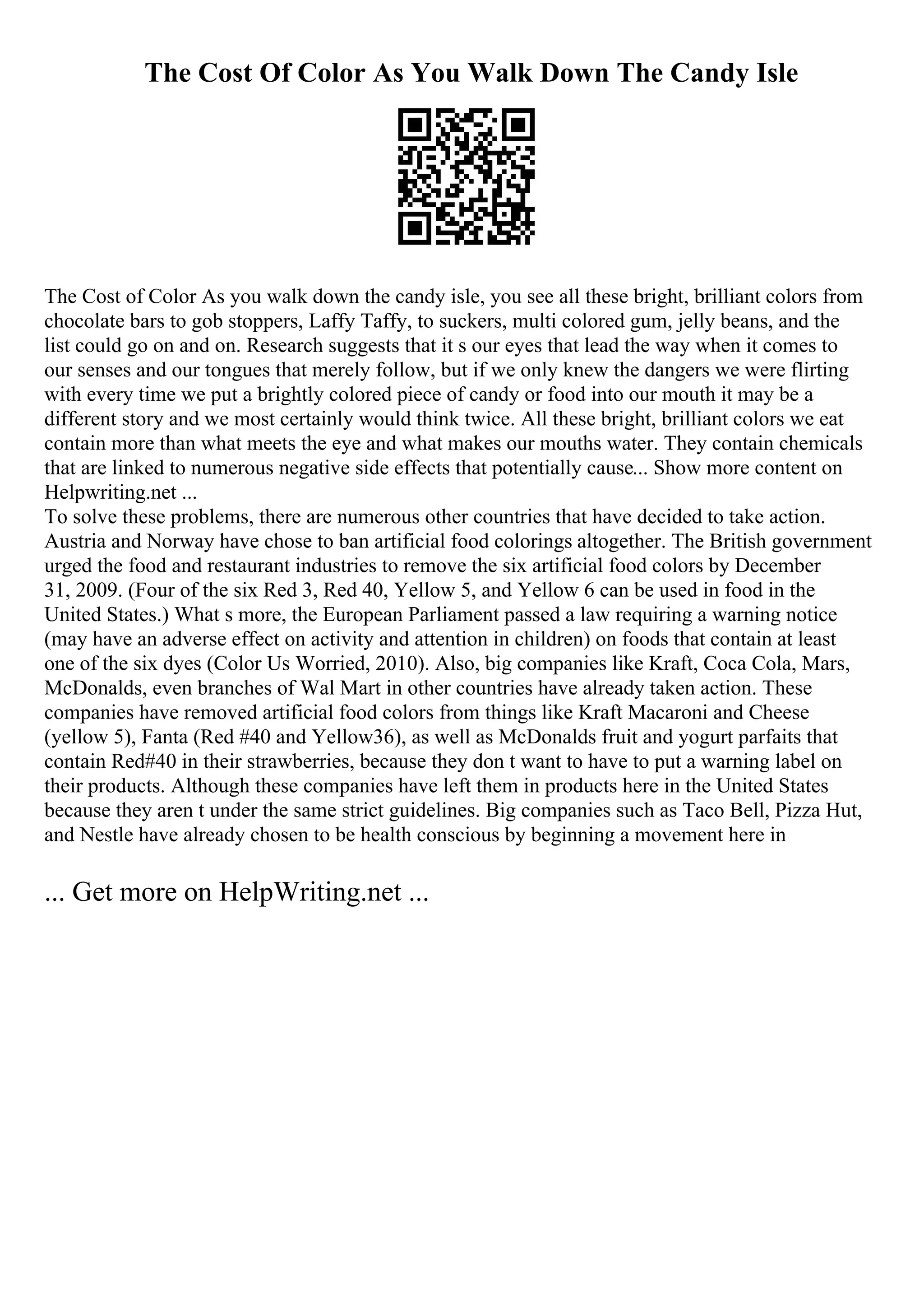 The Cost Of Color As You Walk Down The Candy Isle
The Cost of Color As you walk down the candy isle, you see all these bright, brilliant colors from
chocolate bars to gob stoppers, Laffy Taffy, to suckers, multi colored gum, jelly beans, and the
list could go on and on. Research suggests that it s our eyes that lead the way when it comes to
our senses and our tongues that merely follow, but if we only knew the dangers we were flirting
with every time we put a brightly colored piece of candy or food into our mouth it may be a
different story and we most certainly would think twice. All these bright, brilliant colors we eat
contain more than what meets the eye and what makes our mouths water. They contain chemicals
that are linked to numerous negative side effects that potentially cause... Show more content on
Helpwriting.net ...
To solve these problems, there are numerous other countries that have decided to take action.
Austria and Norway have chose to ban artificial food colorings altogether. The British government
urged the food and restaurant industries to remove the six artificial food colors by December
31, 2009. (Four of the six Red 3, Red 40, Yellow 5, and Yellow 6 can be used in food in the
United States.) What s more, the European Parliament passed a law requiring a warning notice
(may have an adverse effect on activity and attention in children) on foods that contain at least
one of the six dyes (Color Us Worried, 2010). Also, big companies like Kraft, Coca Cola, Mars,
McDonalds, even branches of Wal Mart in other countries have already taken action. These
companies have removed artificial food colors from things like Kraft Macaroni and Cheese
(yellow 5), Fanta (Red #40 and Yellow36), as well as McDonalds fruit and yogurt parfaits that
contain Red#40 in their strawberries, because they don t want to have to put a warning label on
their products. Although these companies have left them in products here in the United States
because they aren t under the same strict guidelines. Big companies such as Taco Bell, Pizza Hut,
and Nestle have already chosen to be health conscious by beginning a movement here in
... Get more on HelpWriting.net ...
 