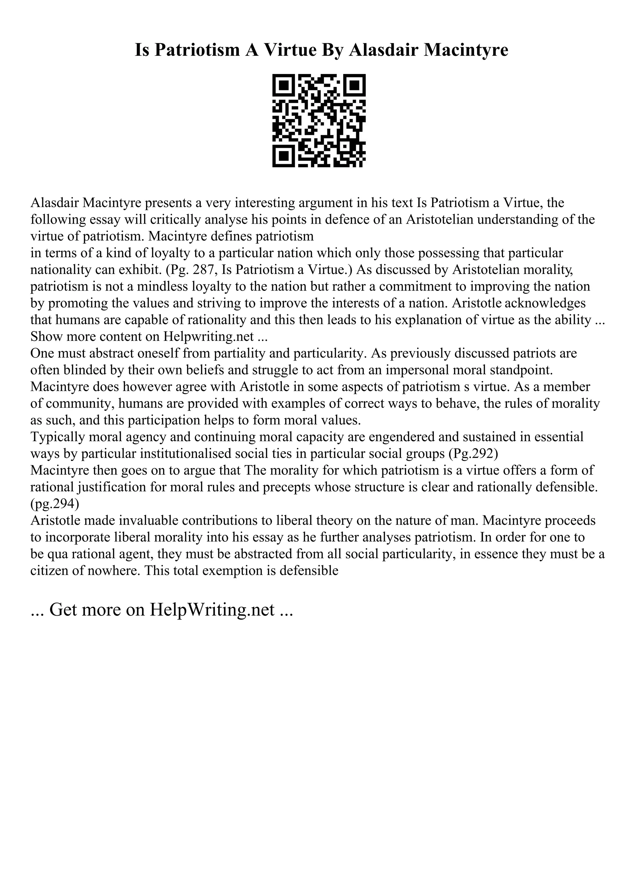 Is Patriotism A Virtue By Alasdair Macintyre
Alasdair Macintyre presents a very interesting argument in his text Is Patriotism a Virtue, the
following essay will critically analyse his points in defence of an Aristotelian understanding of the
virtue of patriotism. Macintyre defines patriotism
in terms of a kind of loyalty to a particular nation which only those possessing that particular
nationality can exhibit. (Pg. 287, Is Patriotism a Virtue.) As discussed by Aristotelian morality,
patriotism is not a mindless loyalty to the nation but rather a commitment to improving the nation
by promoting the values and striving to improve the interests of a nation. Aristotle acknowledges
that humans are capable of rationality and this then leads to his explanation of virtue as the ability ...
Show more content on Helpwriting.net ...
One must abstract oneself from partiality and particularity. As previously discussed patriots are
often blinded by their own beliefs and struggle to act from an impersonal moral standpoint.
Macintyre does however agree with Aristotle in some aspects of patriotism s virtue. As a member
of community, humans are provided with examples of correct ways to behave, the rules of morality
as such, and this participation helps to form moral values.
Typically moral agency and continuing moral capacity are engendered and sustained in essential
ways by particular institutionalised social ties in particular social groups (Pg.292)
Macintyre then goes on to argue that The morality for which patriotism is a virtue offers a form of
rational justification for moral rules and precepts whose structure is clear and rationally defensible.
(pg.294)
Aristotle made invaluable contributions to liberal theory on the nature of man. Macintyre proceeds
to incorporate liberal morality into his essay as he further analyses patriotism. In order for one to
be qua rational agent, they must be abstracted from all social particularity, in essence they must be a
citizen of nowhere. This total exemption is defensible
... Get more on HelpWriting.net ...
 