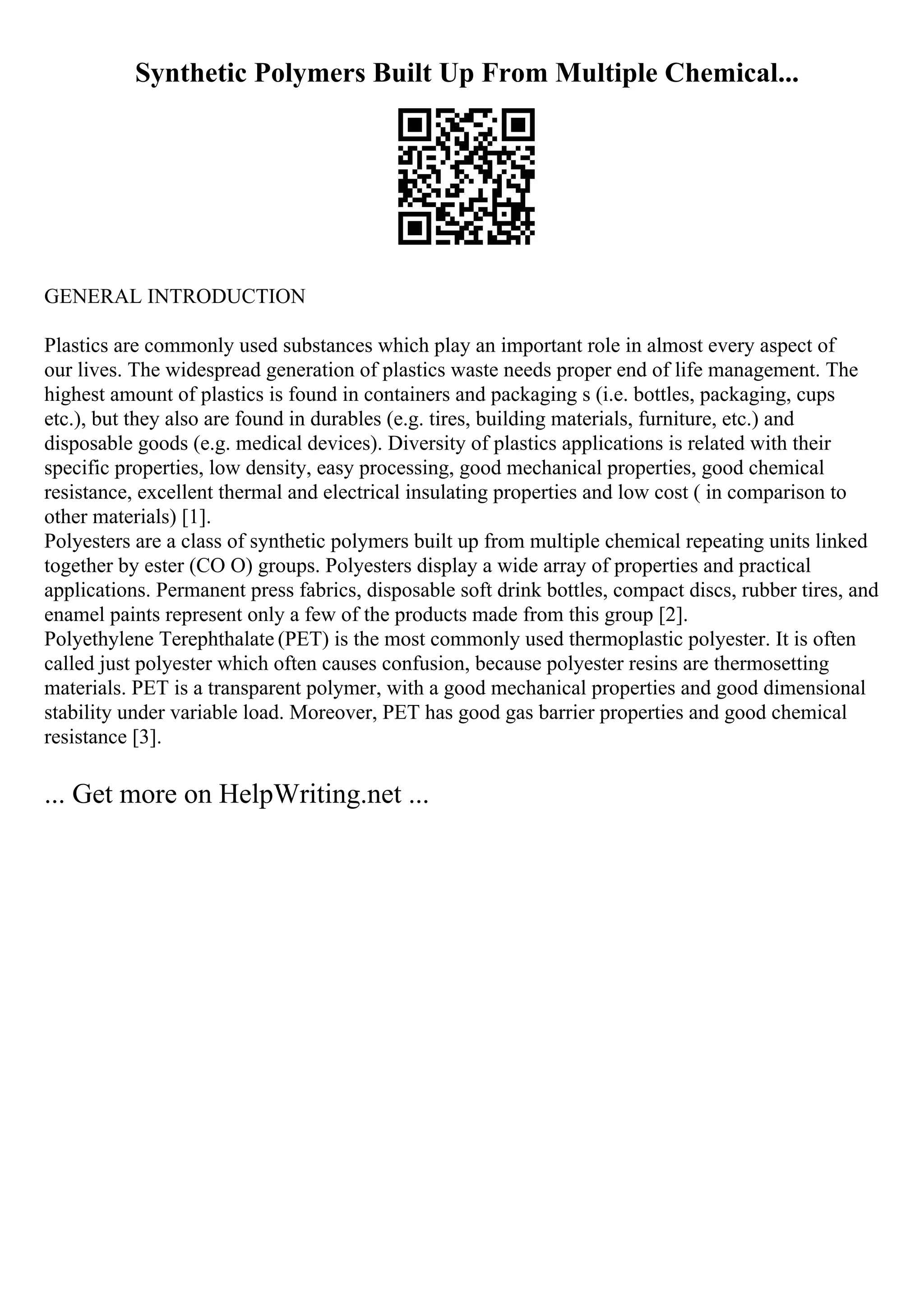 Synthetic Polymers Built Up From Multiple Chemical...
GENERAL INTRODUCTION
Plastics are commonly used substances which play an important role in almost every aspect of
our lives. The widespread generation of plastics waste needs proper end of life management. The
highest amount of plastics is found in containers and packaging s (i.e. bottles, packaging, cups
etc.), but they also are found in durables (e.g. tires, building materials, furniture, etc.) and
disposable goods (e.g. medical devices). Diversity of plastics applications is related with their
specific properties, low density, easy processing, good mechanical properties, good chemical
resistance, excellent thermal and electrical insulating properties and low cost ( in comparison to
other materials) [1].
Polyesters are a class of synthetic polymers built up from multiple chemical repeating units linked
together by ester (CO O) groups. Polyesters display a wide array of properties and practical
applications. Permanent press fabrics, disposable soft drink bottles, compact discs, rubber tires, and
enamel paints represent only a few of the products made from this group [2].
Polyethylene Terephthalate (PET) is the most commonly used thermoplastic polyester. It is often
called just polyester which often causes confusion, because polyester resins are thermosetting
materials. PET is a transparent polymer, with a good mechanical properties and good dimensional
stability under variable load. Moreover, PET has good gas barrier properties and good chemical
resistance [3].
... Get more on HelpWriting.net ...
 
