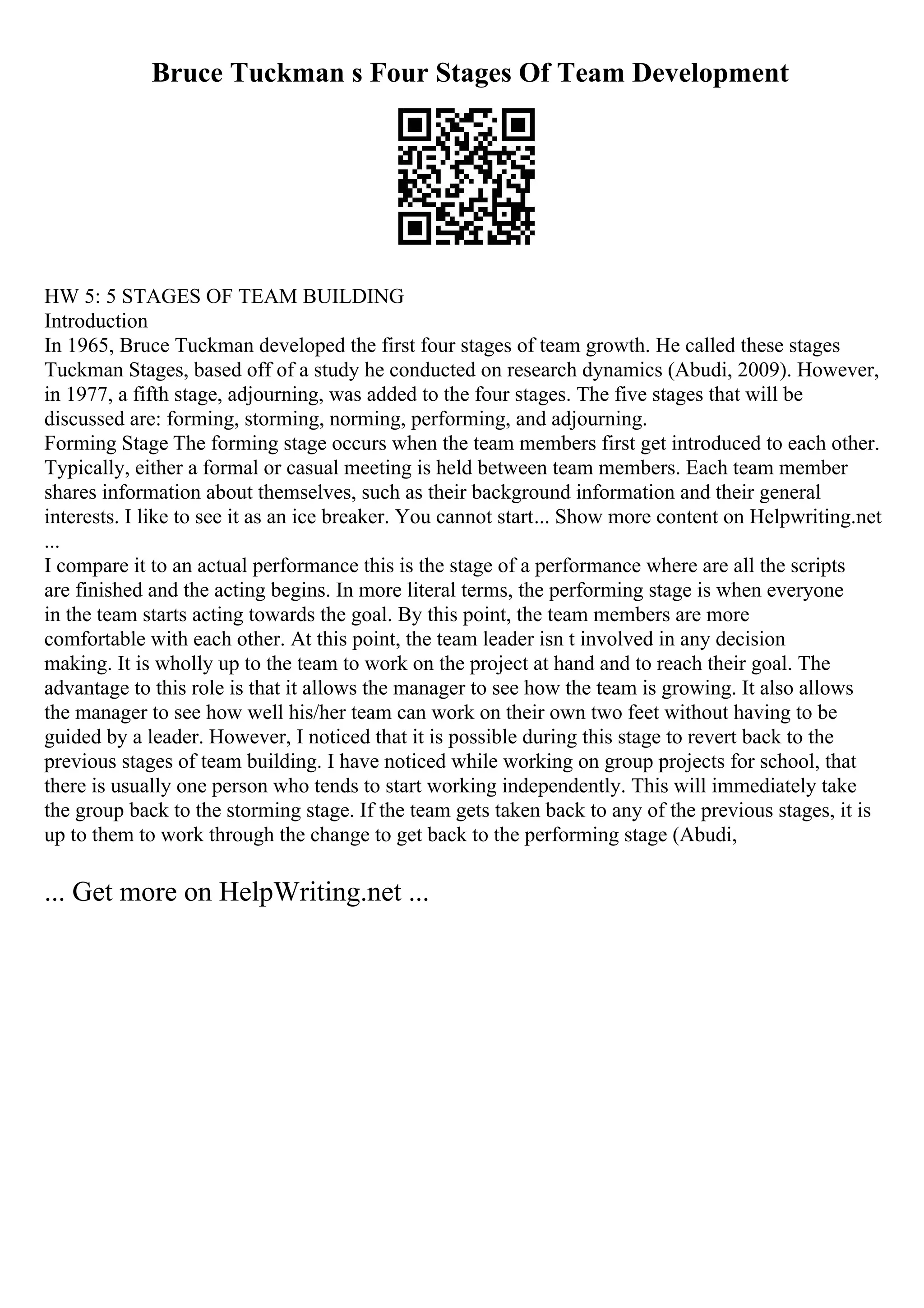 Bruce Tuckman s Four Stages Of Team Development
HW 5: 5 STAGES OF TEAM BUILDING
Introduction
In 1965, Bruce Tuckman developed the first four stages of team growth. He called these stages
Tuckman Stages, based off of a study he conducted on research dynamics (Abudi, 2009). However,
in 1977, a fifth stage, adjourning, was added to the four stages. The five stages that will be
discussed are: forming, storming, norming, performing, and adjourning.
Forming Stage The forming stage occurs when the team members first get introduced to each other.
Typically, either a formal or casual meeting is held between team members. Each team member
shares information about themselves, such as their background information and their general
interests. I like to see it as an ice breaker. You cannot start... Show more content on Helpwriting.net
...
I compare it to an actual performance this is the stage of a performance where are all the scripts
are finished and the acting begins. In more literal terms, the performing stage is when everyone
in the team starts acting towards the goal. By this point, the team members are more
comfortable with each other. At this point, the team leader isn t involved in any decision
making. It is wholly up to the team to work on the project at hand and to reach their goal. The
advantage to this role is that it allows the manager to see how the team is growing. It also allows
the manager to see how well his/her team can work on their own two feet without having to be
guided by a leader. However, I noticed that it is possible during this stage to revert back to the
previous stages of team building. I have noticed while working on group projects for school, that
there is usually one person who tends to start working independently. This will immediately take
the group back to the storming stage. If the team gets taken back to any of the previous stages, it is
up to them to work through the change to get back to the performing stage (Abudi,
... Get more on HelpWriting.net ...
 