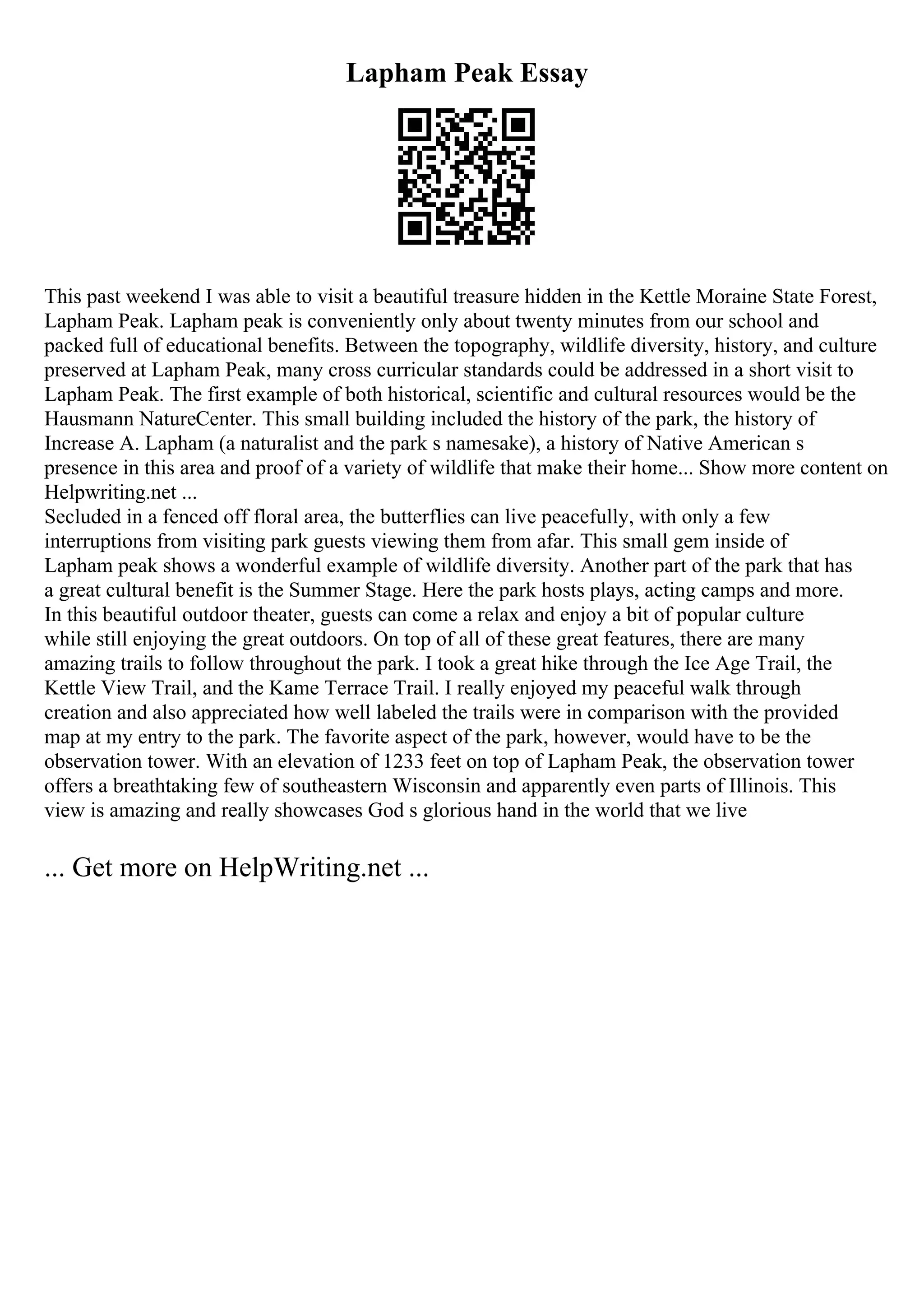 Lapham Peak Essay
This past weekend I was able to visit a beautiful treasure hidden in the Kettle Moraine State Forest,
Lapham Peak. Lapham peak is conveniently only about twenty minutes from our school and
packed full of educational benefits. Between the topography, wildlife diversity, history, and culture
preserved at Lapham Peak, many cross curricular standards could be addressed in a short visit to
Lapham Peak. The first example of both historical, scientific and cultural resources would be the
Hausmann NatureCenter. This small building included the history of the park, the history of
Increase A. Lapham (a naturalist and the park s namesake), a history of Native American s
presence in this area and proof of a variety of wildlife that make their home... Show more content on
Helpwriting.net ...
Secluded in a fenced off floral area, the butterflies can live peacefully, with only a few
interruptions from visiting park guests viewing them from afar. This small gem inside of
Lapham peak shows a wonderful example of wildlife diversity. Another part of the park that has
a great cultural benefit is the Summer Stage. Here the park hosts plays, acting camps and more.
In this beautiful outdoor theater, guests can come a relax and enjoy a bit of popular culture
while still enjoying the great outdoors. On top of all of these great features, there are many
amazing trails to follow throughout the park. I took a great hike through the Ice Age Trail, the
Kettle View Trail, and the Kame Terrace Trail. I really enjoyed my peaceful walk through
creation and also appreciated how well labeled the trails were in comparison with the provided
map at my entry to the park. The favorite aspect of the park, however, would have to be the
observation tower. With an elevation of 1233 feet on top of Lapham Peak, the observation tower
offers a breathtaking few of southeastern Wisconsin and apparently even parts of Illinois. This
view is amazing and really showcases God s glorious hand in the world that we live
... Get more on HelpWriting.net ...
 