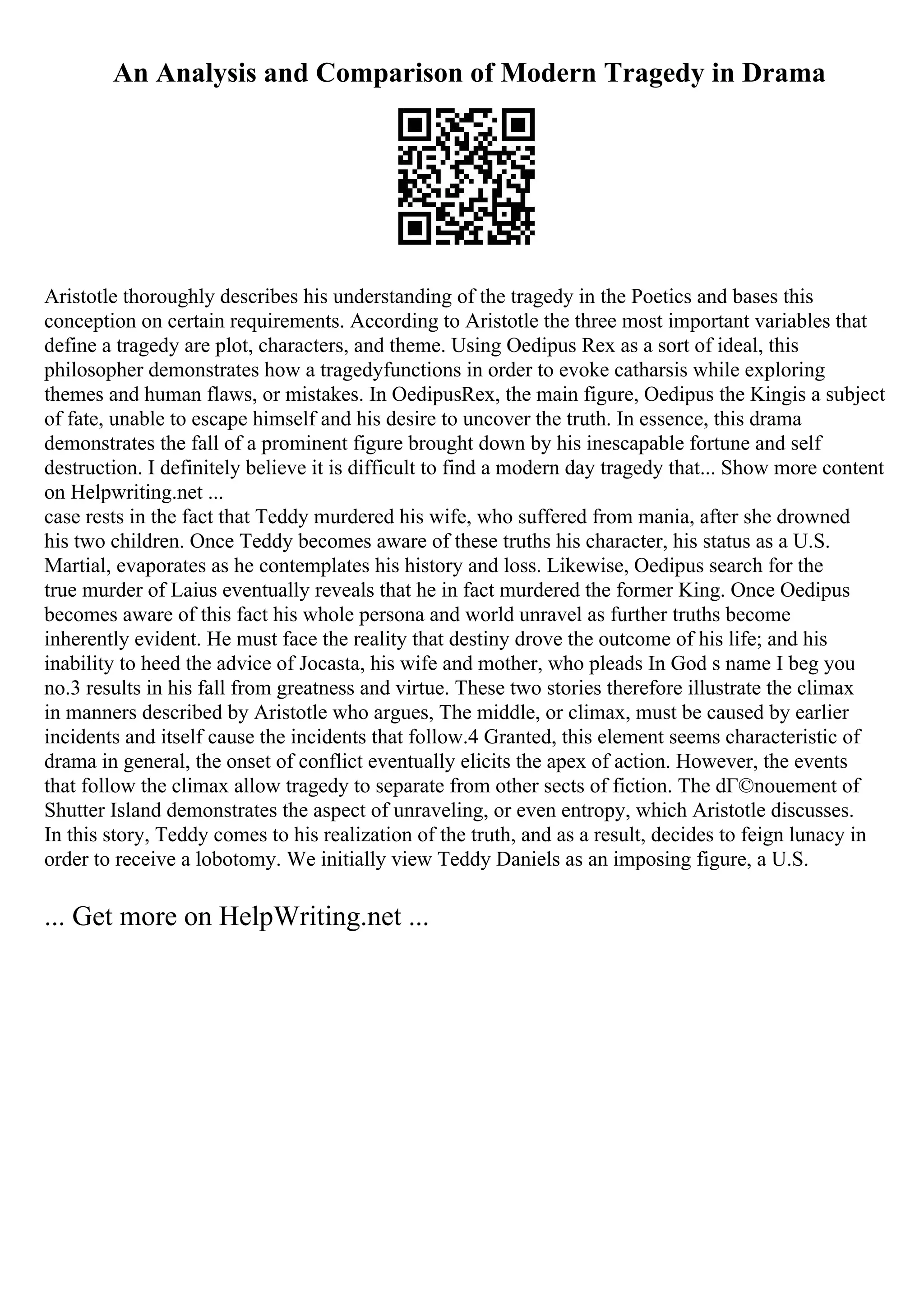 An Analysis and Comparison of Modern Tragedy in Drama
Aristotle thoroughly describes his understanding of the tragedy in the Poetics and bases this
conception on certain requirements. According to Aristotle the three most important variables that
define a tragedy are plot, characters, and theme. Using Oedipus Rex as a sort of ideal, this
philosopher demonstrates how a tragedyfunctions in order to evoke catharsis while exploring
themes and human flaws, or mistakes. In OedipusRex, the main figure, Oedipus the Kingis a subject
of fate, unable to escape himself and his desire to uncover the truth. In essence, this drama
demonstrates the fall of a prominent figure brought down by his inescapable fortune and self
destruction. I definitely believe it is difficult to find a modern day tragedy that... Show more content
on Helpwriting.net ...
case rests in the fact that Teddy murdered his wife, who suffered from mania, after she drowned
his two children. Once Teddy becomes aware of these truths his character, his status as a U.S.
Martial, evaporates as he contemplates his history and loss. Likewise, Oedipus search for the
true murder of Laius eventually reveals that he in fact murdered the former King. Once Oedipus
becomes aware of this fact his whole persona and world unravel as further truths become
inherently evident. He must face the reality that destiny drove the outcome of his life; and his
inability to heed the advice of Jocasta, his wife and mother, who pleads In God s name I beg you
no.3 results in his fall from greatness and virtue. These two stories therefore illustrate the climax
in manners described by Aristotle who argues, The middle, or climax, must be caused by earlier
incidents and itself cause the incidents that follow.4 Granted, this element seems characteristic of
drama in general, the onset of conflict eventually elicits the apex of action. However, the events
that follow the climax allow tragedy to separate from other sects of fiction. The dГ©nouement of
Shutter Island demonstrates the aspect of unraveling, or even entropy, which Aristotle discusses.
In this story, Teddy comes to his realization of the truth, and as a result, decides to feign lunacy in
order to receive a lobotomy. We initially view Teddy Daniels as an imposing figure, a U.S.
... Get more on HelpWriting.net ...
 