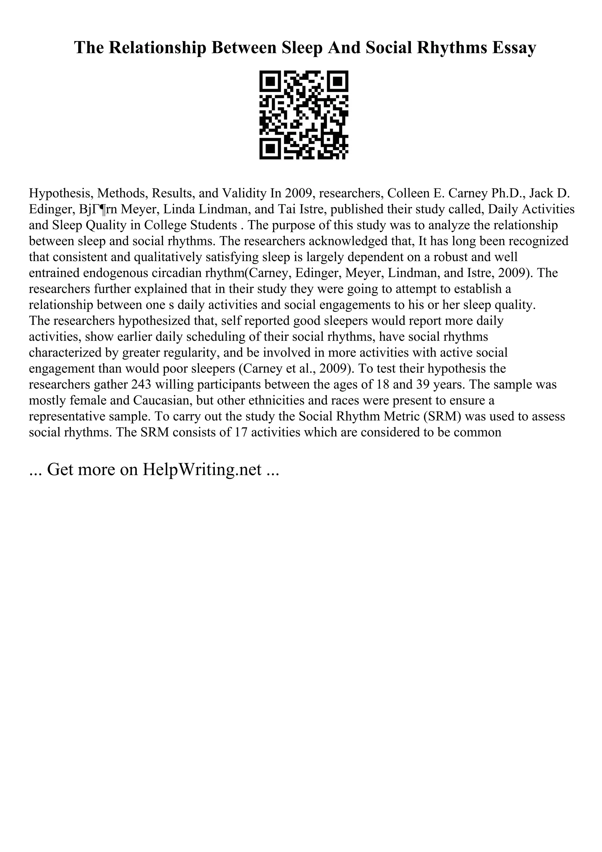The Relationship Between Sleep And Social Rhythms Essay
Hypothesis, Methods, Results, and Validity In 2009, researchers, Colleen E. Carney Ph.D., Jack D.
Edinger, BjГ¶rn Meyer, Linda Lindman, and Tai Istre, published their study called, Daily Activities
and Sleep Quality in College Students . The purpose of this study was to analyze the relationship
between sleep and social rhythms. The researchers acknowledged that, It has long been recognized
that consistent and qualitatively satisfying sleep is largely dependent on a robust and well
entrained endogenous circadian rhythm(Carney, Edinger, Meyer, Lindman, and Istre, 2009). The
researchers further explained that in their study they were going to attempt to establish a
relationship between one s daily activities and social engagements to his or her sleep quality.
The researchers hypothesized that, self reported good sleepers would report more daily
activities, show earlier daily scheduling of their social rhythms, have social rhythms
characterized by greater regularity, and be involved in more activities with active social
engagement than would poor sleepers (Carney et al., 2009). To test their hypothesis the
researchers gather 243 willing participants between the ages of 18 and 39 years. The sample was
mostly female and Caucasian, but other ethnicities and races were present to ensure a
representative sample. To carry out the study the Social Rhythm Metric (SRM) was used to assess
social rhythms. The SRM consists of 17 activities which are considered to be common
... Get more on HelpWriting.net ...
 