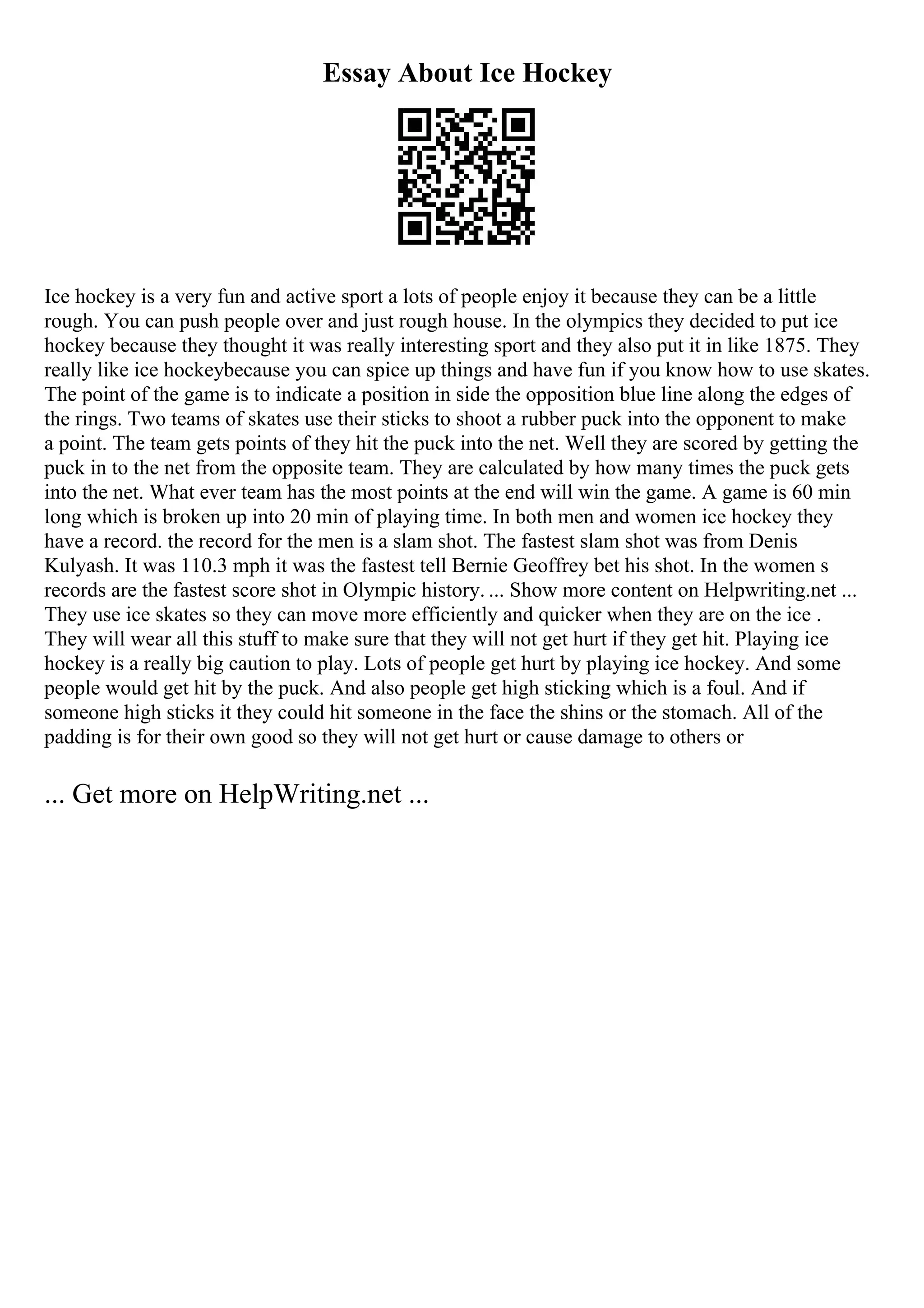 Essay About Ice Hockey
Ice hockey is a very fun and active sport a lots of people enjoy it because they can be a little
rough. You can push people over and just rough house. In the olympics they decided to put ice
hockey because they thought it was really interesting sport and they also put it in like 1875. They
really like ice hockeybecause you can spice up things and have fun if you know how to use skates.
The point of the game is to indicate a position in side the opposition blue line along the edges of
the rings. Two teams of skates use their sticks to shoot a rubber puck into the opponent to make
a point. The team gets points of they hit the puck into the net. Well they are scored by getting the
puck in to the net from the opposite team. They are calculated by how many times the puck gets
into the net. What ever team has the most points at the end will win the game. A game is 60 min
long which is broken up into 20 min of playing time. In both men and women ice hockey they
have a record. the record for the men is a slam shot. The fastest slam shot was from Denis
Kulyash. It was 110.3 mph it was the fastest tell Bernie Geoffrey bet his shot. In the women s
records are the fastest score shot in Olympic history. ... Show more content on Helpwriting.net ...
They use ice skates so they can move more efficiently and quicker when they are on the ice .
They will wear all this stuff to make sure that they will not get hurt if they get hit. Playing ice
hockey is a really big caution to play. Lots of people get hurt by playing ice hockey. And some
people would get hit by the puck. And also people get high sticking which is a foul. And if
someone high sticks it they could hit someone in the face the shins or the stomach. All of the
padding is for their own good so they will not get hurt or cause damage to others or
... Get more on HelpWriting.net ...
 