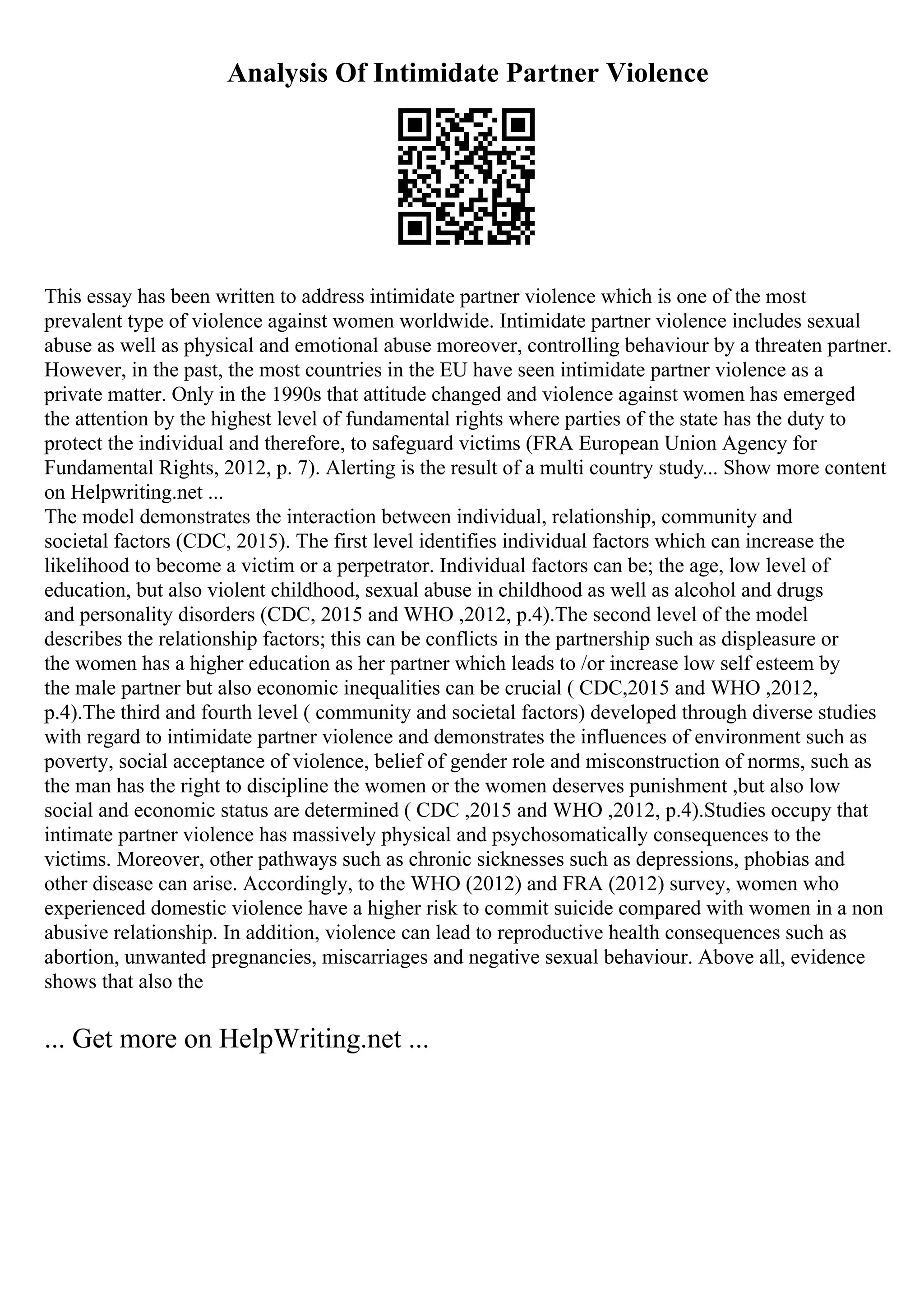 Analysis Of Intimidate Partner Violence
This essay has been written to address intimidate partner violence which is one of the most
prevalent type of violence against women worldwide. Intimidate partner violence includes sexual
abuse as well as physical and emotional abuse moreover, controlling behaviour by a threaten partner.
However, in the past, the most countries in the EU have seen intimidate partner violence as a
private matter. Only in the 1990s that attitude changed and violence against women has emerged
the attention by the highest level of fundamental rights where parties of the state has the duty to
protect the individual and therefore, to safeguard victims (FRA European Union Agency for
Fundamental Rights, 2012, p. 7). Alerting is the result of a multi country study... Show more content
on Helpwriting.net ...
The model demonstrates the interaction between individual, relationship, community and
societal factors (CDC, 2015). The first level identifies individual factors which can increase the
likelihood to become a victim or a perpetrator. Individual factors can be; the age, low level of
education, but also violent childhood, sexual abuse in childhood as well as alcohol and drugs
and personality disorders (CDC, 2015 and WHO ,2012, p.4).The second level of the model
describes the relationship factors; this can be conflicts in the partnership such as displeasure or
the women has a higher education as her partner which leads to /or increase low self esteem by
the male partner but also economic inequalities can be crucial ( CDC,2015 and WHO ,2012,
p.4).The third and fourth level ( community and societal factors) developed through diverse studies
with regard to intimidate partner violence and demonstrates the influences of environment such as
poverty, social acceptance of violence, belief of gender role and misconstruction of norms, such as
the man has the right to discipline the women or the women deserves punishment ,but also low
social and economic status are determined ( CDC ,2015 and WHO ,2012, p.4).Studies occupy that
intimate partner violence has massively physical and psychosomatically consequences to the
victims. Moreover, other pathways such as chronic sicknesses such as depressions, phobias and
other disease can arise. Accordingly, to the WHO (2012) and FRA (2012) survey, women who
experienced domestic violence have a higher risk to commit suicide compared with women in a non
abusive relationship. In addition, violence can lead to reproductive health consequences such as
abortion, unwanted pregnancies, miscarriages and negative sexual behaviour. Above all, evidence
shows that also the
... Get more on HelpWriting.net ...
 