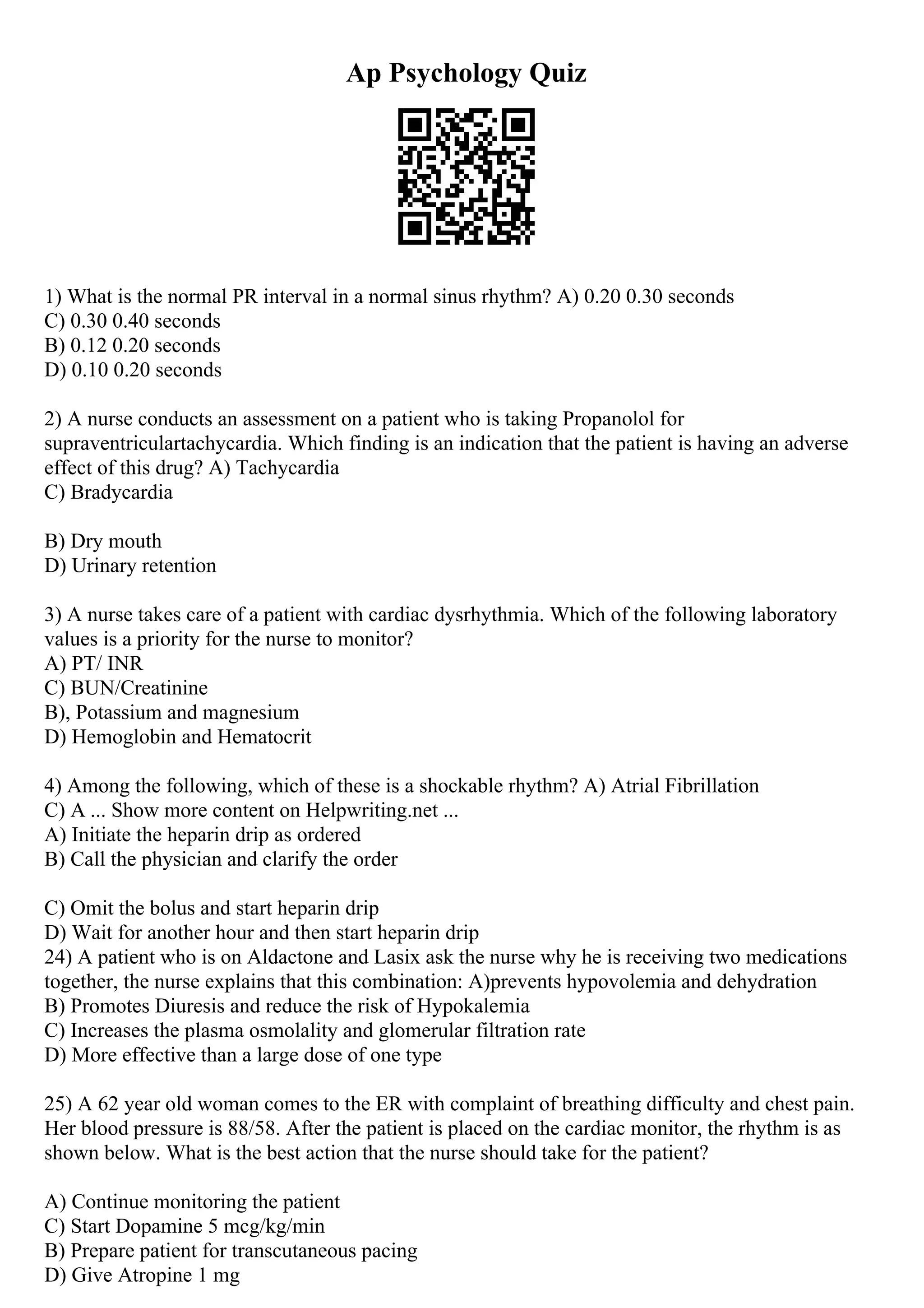 Ap Psychology Quiz
1) What is the normal PR interval in a normal sinus rhythm? A) 0.20 0.30 seconds
C) 0.30 0.40 seconds
B) 0.12 0.20 seconds
D) 0.10 0.20 seconds
2) A nurse conducts an assessment on a patient who is taking Propanolol for
supraventriculartachycardia. Which finding is an indication that the patient is having an adverse
effect of this drug? A) Tachycardia
C) Bradycardia
B) Dry mouth
D) Urinary retention
3) A nurse takes care of a patient with cardiac dysrhythmia. Which of the following laboratory
values is a priority for the nurse to monitor?
A) PT/ INR
C) BUN/Creatinine
B), Potassium and magnesium
D) Hemoglobin and Hematocrit
4) Among the following, which of these is a shockable rhythm? A) Atrial Fibrillation
C) A ... Show more content on Helpwriting.net ...
A) Initiate the heparin drip as ordered
B) Call the physician and clarify the order
C) Omit the bolus and start heparin drip
D) Wait for another hour and then start heparin drip
24) A patient who is on Aldactone and Lasix ask the nurse why he is receiving two medications
together, the nurse explains that this combination: A)prevents hypovolemia and dehydration
B) Promotes Diuresis and reduce the risk of Hypokalemia
C) Increases the plasma osmolality and glomerular filtration rate
D) More effective than a large dose of one type
25) A 62 year old woman comes to the ER with complaint of breathing difficulty and chest pain.
Her blood pressure is 88/58. After the patient is placed on the cardiac monitor, the rhythm is as
shown below. What is the best action that the nurse should take for the patient?
A) Continue monitoring the patient
C) Start Dopamine 5 mcg/kg/min
B) Prepare patient for transcutaneous pacing
D) Give Atropine 1 mg
 