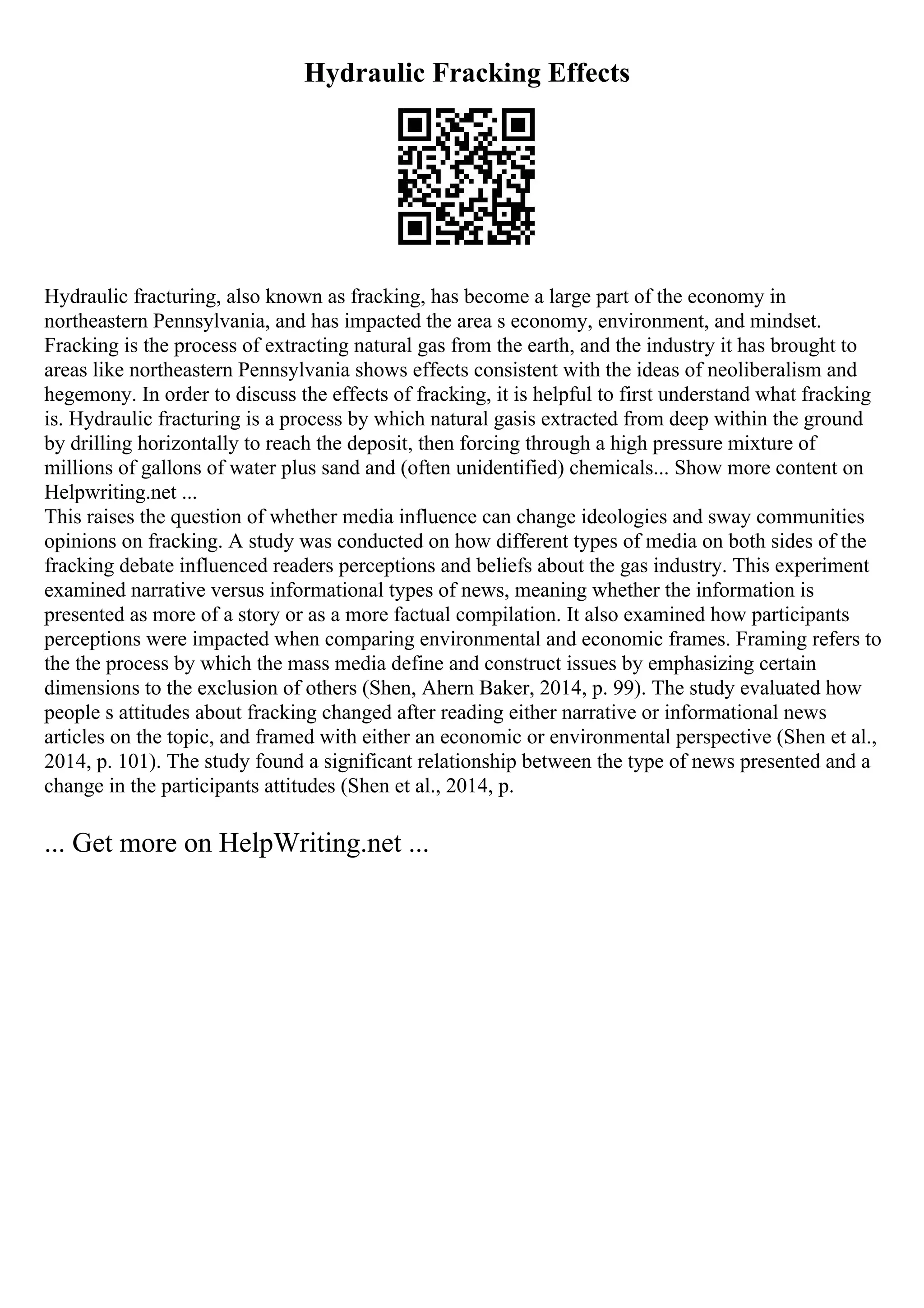 Hydraulic Fracking Effects
Hydraulic fracturing, also known as fracking, has become a large part of the economy in
northeastern Pennsylvania, and has impacted the area s economy, environment, and mindset.
Fracking is the process of extracting natural gas from the earth, and the industry it has brought to
areas like northeastern Pennsylvania shows effects consistent with the ideas of neoliberalism and
hegemony. In order to discuss the effects of fracking, it is helpful to first understand what fracking
is. Hydraulic fracturing is a process by which natural gasis extracted from deep within the ground
by drilling horizontally to reach the deposit, then forcing through a high pressure mixture of
millions of gallons of water plus sand and (often unidentified) chemicals... Show more content on
Helpwriting.net ...
This raises the question of whether media influence can change ideologies and sway communities
opinions on fracking. A study was conducted on how different types of media on both sides of the
fracking debate influenced readers perceptions and beliefs about the gas industry. This experiment
examined narrative versus informational types of news, meaning whether the information is
presented as more of a story or as a more factual compilation. It also examined how participants
perceptions were impacted when comparing environmental and economic frames. Framing refers to
the the process by which the mass media define and construct issues by emphasizing certain
dimensions to the exclusion of others (Shen, Ahern Baker, 2014, p. 99). The study evaluated how
people s attitudes about fracking changed after reading either narrative or informational news
articles on the topic, and framed with either an economic or environmental perspective (Shen et al.,
2014, p. 101). The study found a significant relationship between the type of news presented and a
change in the participants attitudes (Shen et al., 2014, p.
... Get more on HelpWriting.net ...
 