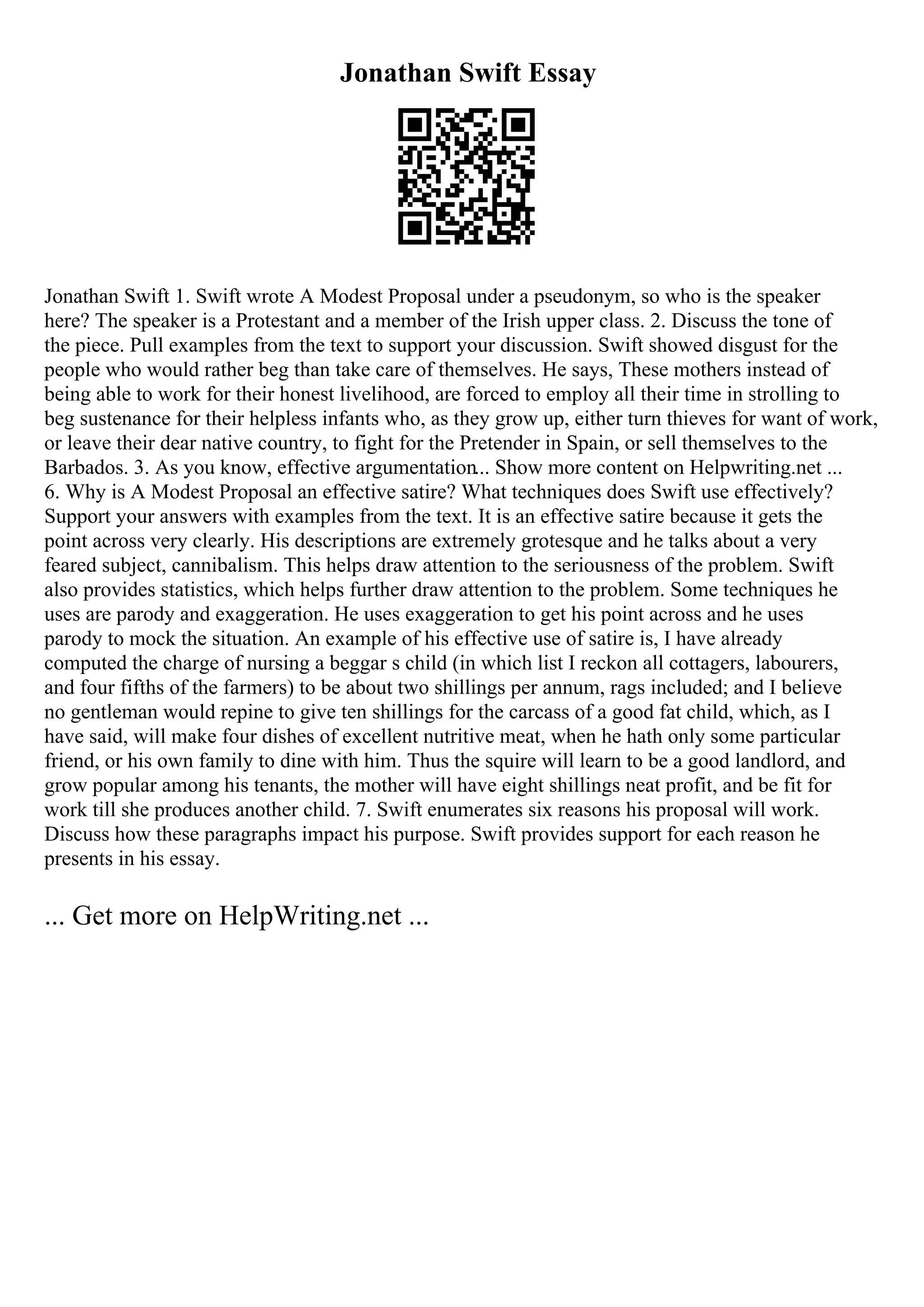 Jonathan Swift Essay
Jonathan Swift 1. Swift wrote A Modest Proposal under a pseudonym, so who is the speaker
here? The speaker is a Protestant and a member of the Irish upper class. 2. Discuss the tone of
the piece. Pull examples from the text to support your discussion. Swift showed disgust for the
people who would rather beg than take care of themselves. He says, These mothers instead of
being able to work for their honest livelihood, are forced to employ all their time in strolling to
beg sustenance for their helpless infants who, as they grow up, either turn thieves for want of work,
or leave their dear native country, to fight for the Pretender in Spain, or sell themselves to the
Barbados. 3. As you know, effective argumentation... Show more content on Helpwriting.net ...
6. Why is A Modest Proposal an effective satire? What techniques does Swift use effectively?
Support your answers with examples from the text. It is an effective satire because it gets the
point across very clearly. His descriptions are extremely grotesque and he talks about a very
feared subject, cannibalism. This helps draw attention to the seriousness of the problem. Swift
also provides statistics, which helps further draw attention to the problem. Some techniques he
uses are parody and exaggeration. He uses exaggeration to get his point across and he uses
parody to mock the situation. An example of his effective use of satire is, I have already
computed the charge of nursing a beggar s child (in which list I reckon all cottagers, labourers,
and four fifths of the farmers) to be about two shillings per annum, rags included; and I believe
no gentleman would repine to give ten shillings for the carcass of a good fat child, which, as I
have said, will make four dishes of excellent nutritive meat, when he hath only some particular
friend, or his own family to dine with him. Thus the squire will learn to be a good landlord, and
grow popular among his tenants, the mother will have eight shillings neat profit, and be fit for
work till she produces another child. 7. Swift enumerates six reasons his proposal will work.
Discuss how these paragraphs impact his purpose. Swift provides support for each reason he
presents in his essay.
... Get more on HelpWriting.net ...
 